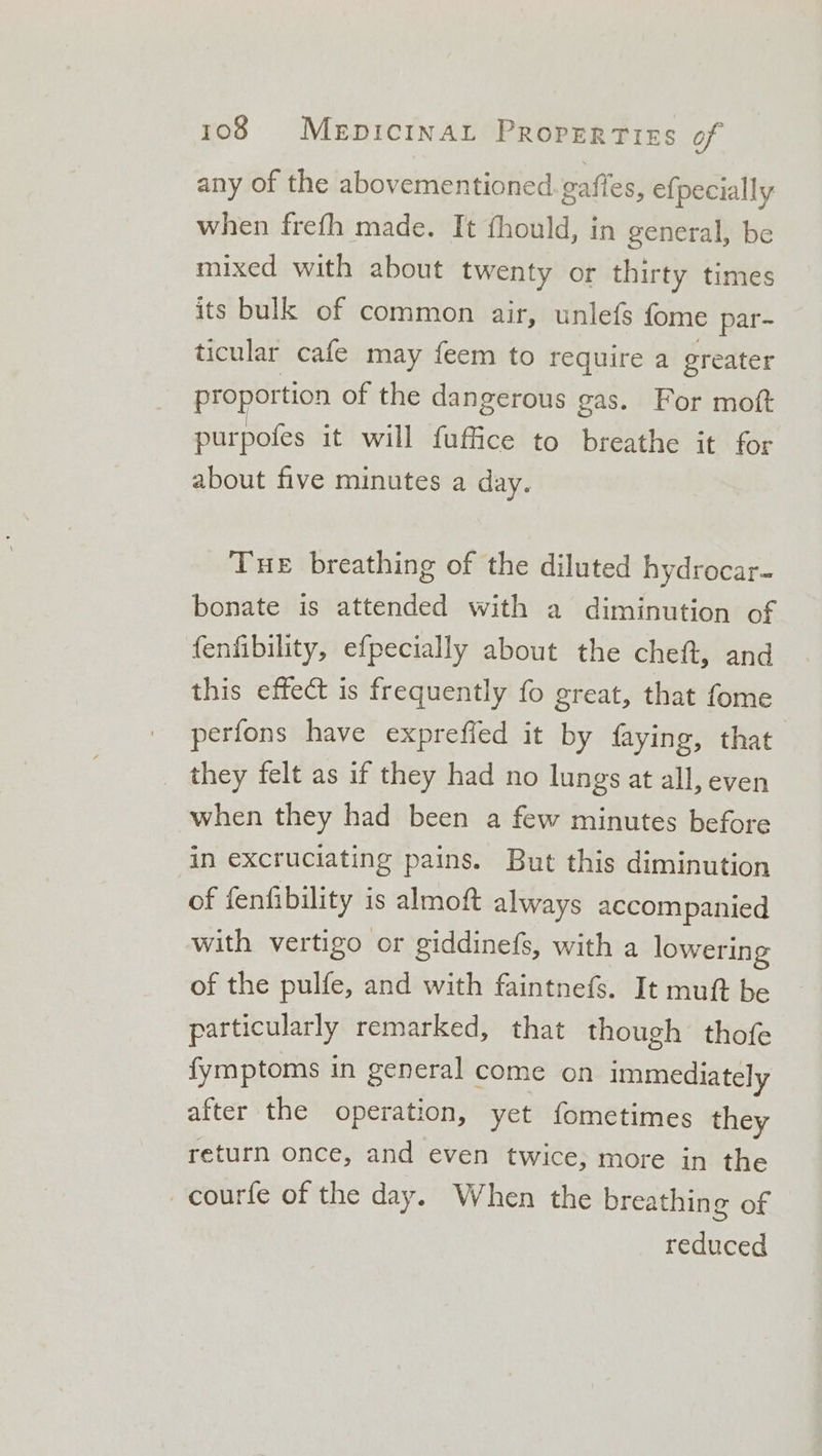 any of the abovementioned gaffes, efpecially when frefh made. It fhould, in general, be mixed with about twenty or thirty times its bulk of common air, unlefs {ome par- ticular cafe may feem to require a greater proportion of the dangerous gas. For moft purpofes it will fuffice to breathe it for about five minutes a day. Tue breathing of the diluted hydrocar- bonate is attended with a diminution of fenfibility, efpecially about the cheft, and this effect is frequently fo great, that fome perfons have exprefled it by faying, that they felt as if they had no lungs at all, even when they had been a few minutes before in excruciating pains. But this diminution of fenfibility is almoft always accompanied with vertigo or giddinefs, with a lowering of the pulfe, and with faintnefs. It muft be particularly remarked, that though thofe fymptoms in general come on immediately after the operation, yet fometimes they return once, and even twice; more in the _courfe of the day. When the breathing of reduced