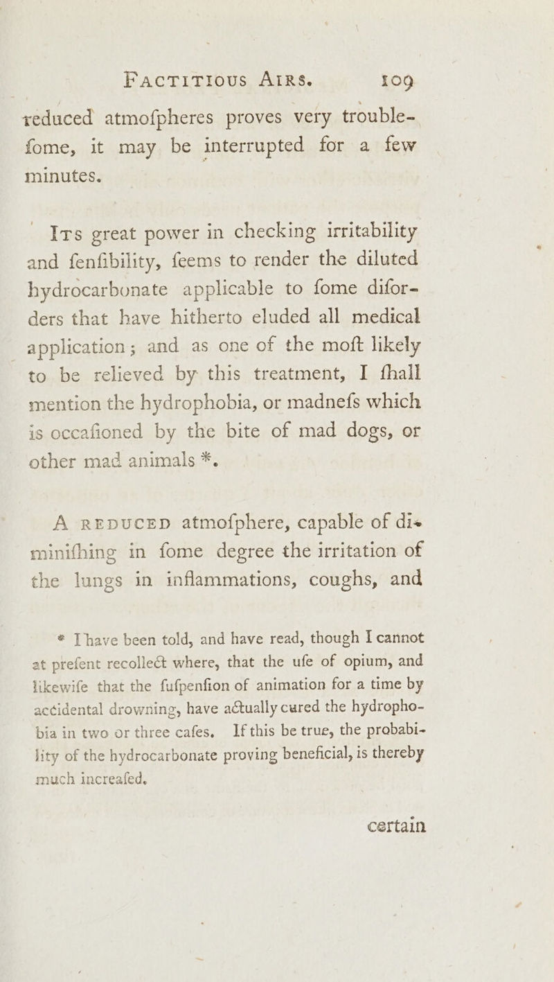 seduced atmofpheres proves very trouble- fome, it may be interrupted for a few minutes. Irs great power in checking irritability and fenfibility, feems to render the diluted hydrocarbunate applicable to fome difor- ders that have hitherto eluded all medical application; and as one of the moft likely to be relieved by this treatment, I fhall mention the hydrophobia, or madnefs which is occafioned by the bite of mad dogs, or other mad animals *. A REDUCED atmofphere, capable of di« minifhing in fome degree the irritation of the lungs in inflammations, coughs, and * Thave been told, and have read, though I cannot at prefent recollect where, that the ufe of opium, and likewife that the fufpenfion of animation for a time by accidental drowning, have actually cured the hydropho- bia in two or three cafes. If this be true, the prababi- jity of the hydrocarbonate proving beneficial, is thereby much increafed, certain