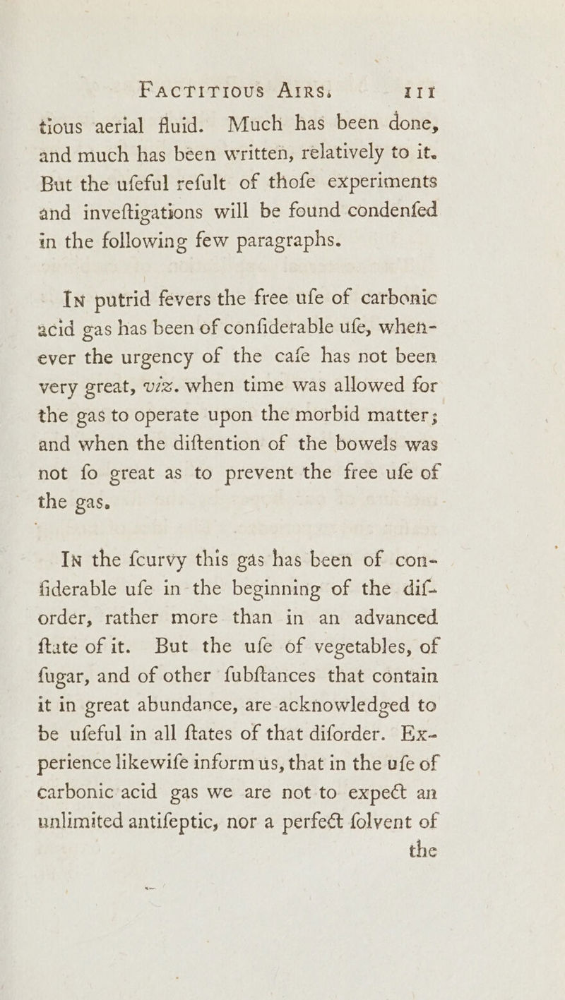 tious aerial fluid. Much has been done, and much has béen written, relatively to it. But the ufeful refult of thofe experiments and inveftigations will be found condenfed in the following few paragraphs. In putrid fevers the free ufe of carbonic acid gas has been of confiderable ufe, when- ever the urgency of the cafe has not been very great, u/z. when time was allowed for the gas to operate upon the morbid matter; and when the diftention of the bowels was not fo great as to prevent the free ufe of the gas. In the fcurvy this gas has been of con- fiderable ufe in the beginning of the dif order, rather more than in an advanced ftate of it. But the ufe of vegetables, of fugar, and of other fubftances that contain it in great abundance, are acknowledged to be ufeful in all ftates of that diforder. Ex- perience likewife inform us, that in the ufe of carbonic acid gas we are not to expect an unlimited antifeptic, nor a perfect folvent of the