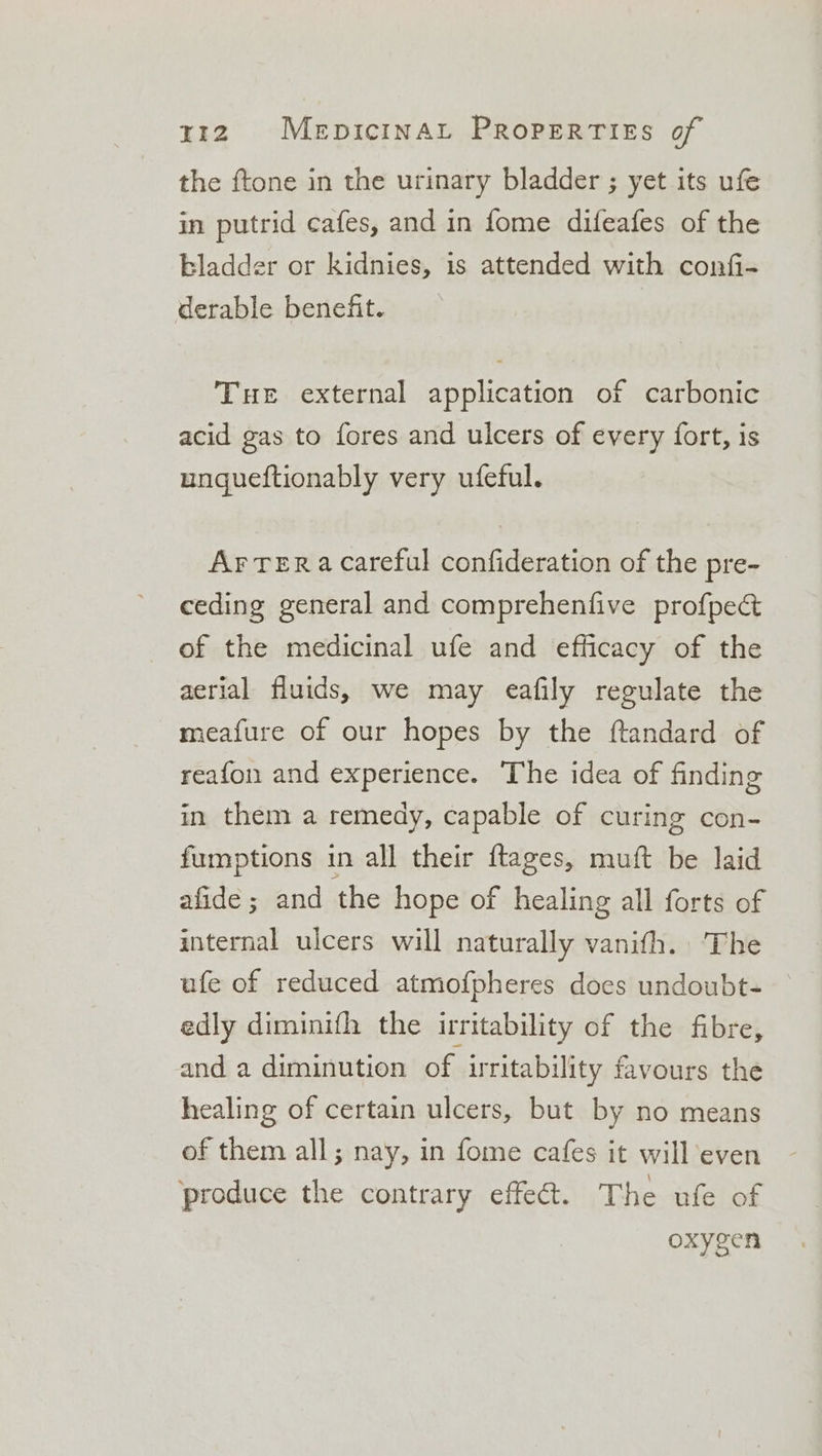 the {tone in the urinary bladder ; yet its ufe in putrid cafes, and in fome difeafes of the bladder or kidnies, 1s attended with confi- derable benefit. THe external application of carbonic acid gas to fores and ulcers of every fort, is ungueftionably very ufeful. Ar Tera careful confideration of the pre- ceding general and comprehenfive profpect of the medicinal ufe and efficacy of the aerial fluids, we may eafily regulate the meafure of our hopes by the ftandard of reafon and experience. The idea of finding in them a remedy, capable of curing con- fumptions in all their ftages, muft be laid afide ; and the hope of healing all forts of internal ulcers will naturally vanith. The ufe of reduced atmofpheres does undoubt- edly diminifh the irritability of the fibre, and a diminution of ritability favours the healing of certain ulcers, but by no means of them all; nay, in fome cafes it will even ‘produce the contrary effet. The ufe of oxygen