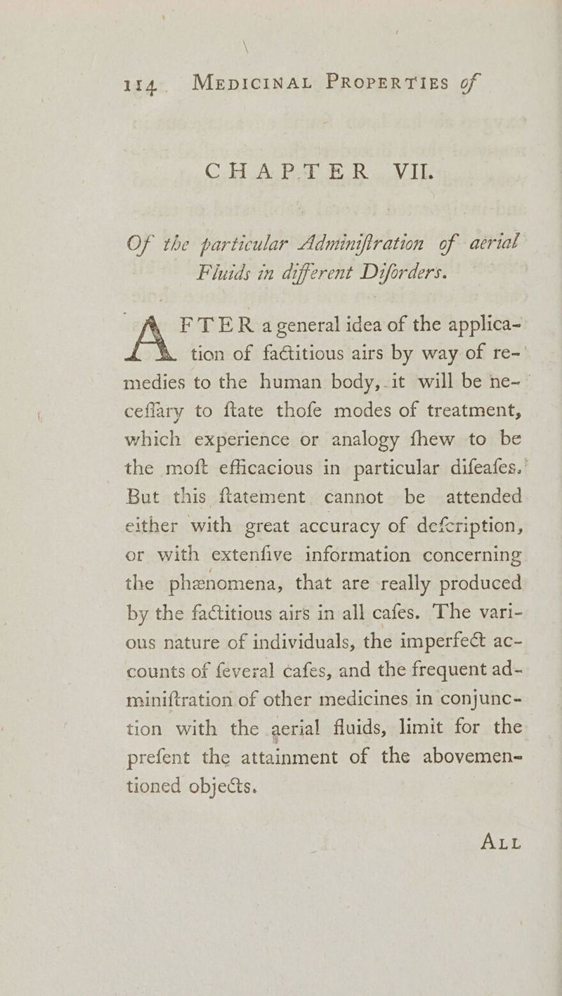 C.H. A Poa ER VIL Of the particular Adminifiration of aerial Fluids in different Diforders. \ FTER ageneral idea of the applica- ( \&amp; tion of faétitious airs by way of re-' medies to the human body,-it will be ne-— ceflary to ftate thofe modes of treatment, which experience or analogy fhew to be the moft efficacious in particular difeafes.’ But this flatement. cannot be attended either with great accuracy of defcription, or with extenfive information concerning the phenomena, that are really produced by the factitious airs in all cafes. The vari- ous nature of individuals, the imperfect ac- counts of feveral cafes, and the frequent ad- miniftration of other medicines 1n conjunc- tion with the aerial fluids, limit for the prefent the attainment of the abovemen- tioned objects. ALL