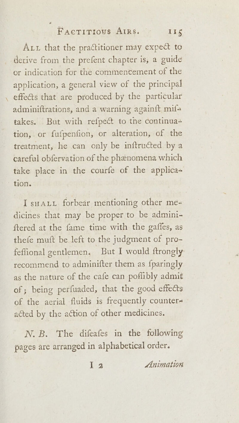 &gt; Factitious AIRs. ee Aut that the practitioner may expect to derive from the prefent chapter is, a guide or indication for the commencement of the application, a general view of the principal effects that are produced by the particular adminiftrations, and a warning againit, mifa takes. But with refpect to the continua- tion,. or fufpenfion, or alteration, of the treatment, he can only be inftructed by a careful obfervation of the phenomena which take place in the courfe of the applica tion. I sHALL forbear mentioning other me- dicines that may be proper to be admini- ftered at the fame time with the gaffes, as thefe muft be left to the judgment of pro- feflional gentlemen. Bat I would ftrongly recommend to adminifter them as {paringly as the nature of the cafe can poflibly admit of ; being perfuaded, that the good effects of the aerial fluids is frequently counters acted by the action of other medicines. N.B. The difeafes in the following pages are arranged in alphabetical order. 13 Animation