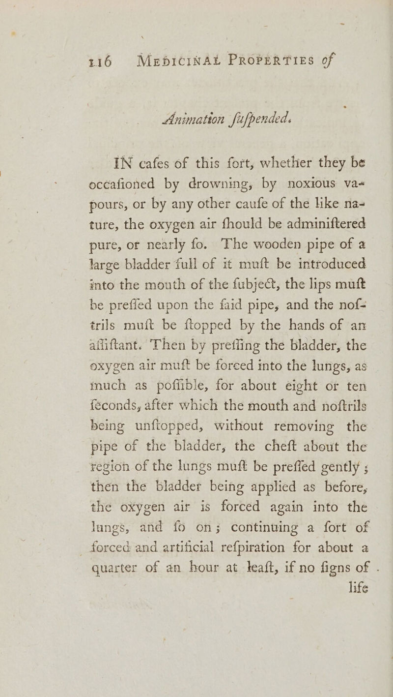 Animation fifpended. IN cafes of this fort, whether they be occafioned by drowning, by noxious va- pours, or by any other caufe of the like na- ture, the oxygen air fhould be adminiftered pure, or nearly fo. The wooden pipe of a large bladder full of it muft be introduced into the mouth of the fubje&amp;, the lips muft be preffed upon the faid pipe, and the nof- trils muft be flopped by the hands of an afliftant. Then by prefling the bladder, the oxygen air muft be foreed into the lungs, as much as poffible, for about eight or ten éconds, after which the mouth and noftrils being unftopped, without removing the pipe of the bladder, the cheft about the region of the lungs muft be preffed gently ; then the bladder being applied as before, the oxygen air is forced again into the lungs, and fo on; continuing a fort of - forced and artificial refpiration for about a quarter of an hour at leaft, if no figns of . life