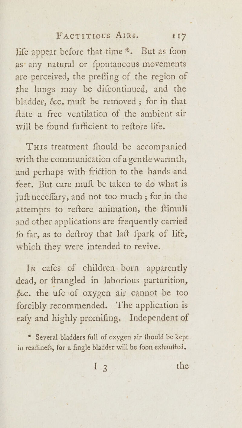 life appear before that time *. But as foon as‘ any natural or fpontaneous movements are perceived, the prefiing of the region of the lungs may be difcontinued, and the bladder, &amp;c. muft be removed ; for in that {tate a free ventilation of the ambient air will be found fufficient to reftore life. THis treatment fhould be accompanied with the communication of a gentle warmth, and perhaps with friction to the hands and feet. But care muft be taken to do what is juft neceflary, and not too much ; for,in the attempts to reftore animation, the ftimuli and other applications are frequently carried fo far, as to deftroy that laft {park of life, which they were intended to revive. In cafes of children. born apparently dead, or ftrangled in laborious parturition, &amp;c. the ufe of oxygen air cannot be too forcibly recommended. The application is eafy and highly promifing. Independent of * Several bladders full of oxygen air fhould be kept in readinefs, for a fingle bladder will be foon exhaufted. Le the