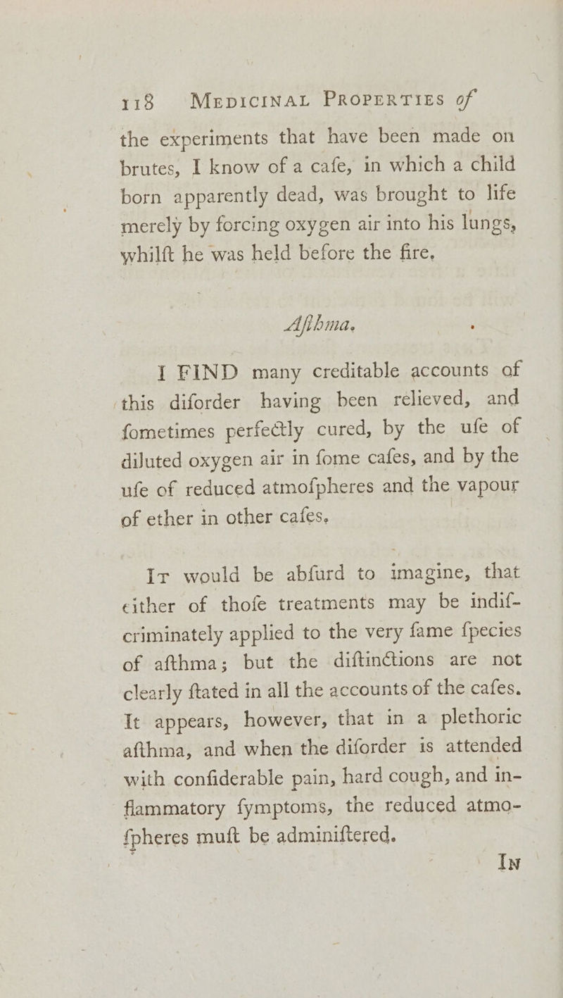 the experiments that have been made on brutes, I know of a cafe, in which a child born apparently dead, was brought to life merely by forcing oxygen air into his lungs, whilft he was held before the fire. Afihma. I FIND many creditable accounts of ‘this diforder having been relieved, and fometimes perfectly cured, by the ufe of diluted oxygen air in fome cafes, and by the ufe of reduced atmofpheres and the vapour of ether in other cafes. Ir would be abfurd to imagine, that either of thofe treatments may be indif- criminately applied to the very fame {pecies of afthma; but the diftinctions are not clearly ftated in all the accounts of the cafes. It appears, however, that in a plethoric afthma, and when the diforder 1s attended with confiderable pain, hard cough, and in- flammatory fymptoms, the reduced atmo- {pheres muft be adminiftered. 7 In