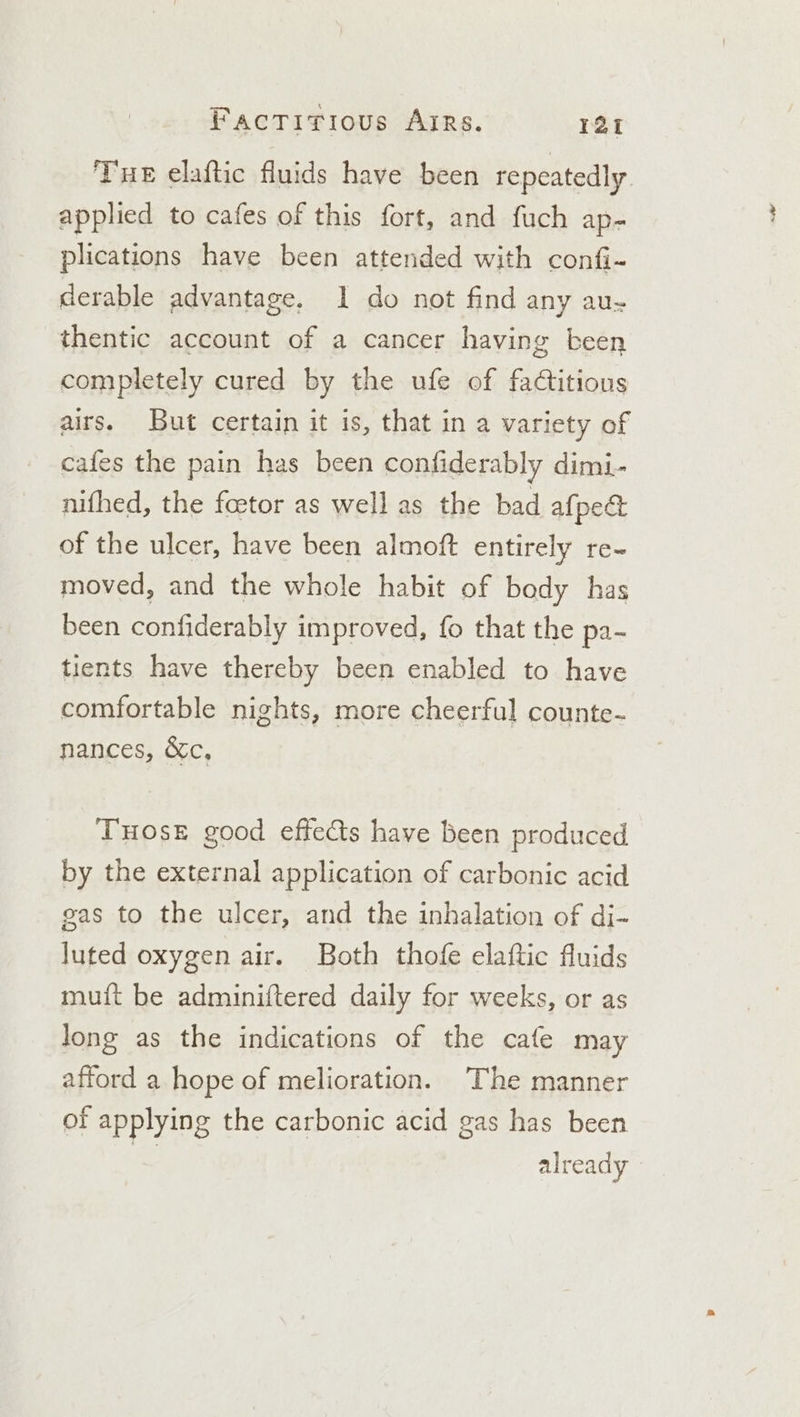 Tue elaftic fluids have been repeatedly. applied to cafes of this fort, and fuch ap- plications have been attended with confi- derable advantage, 1 do not find any au- thentic account of a cancer having been completely cured by the ufe of faCtitious airs. But certain it is, that in a variety of cafes the pain has been confiderably dimi- nifhed, the foetor as well as the bad afpect of the ulcer, have been almoft entirely re- moved, and the whole habit of body has been confiderably improved, fo that the pa- tients have thereby been enabled to have comfortable nights, more cheerful counte- nances, &amp;c, THOSE good effects have been produced by the external application of carbonic acid gas to the ulcer, and the inhalation of di- luted oxygen air. Both thofe elaftic fluids muit be adminiftered daily for weeks, or as Jong as the indications of the cafe may afford a hope of melioration. ‘The manner of applying the carbonic acid gas has been already