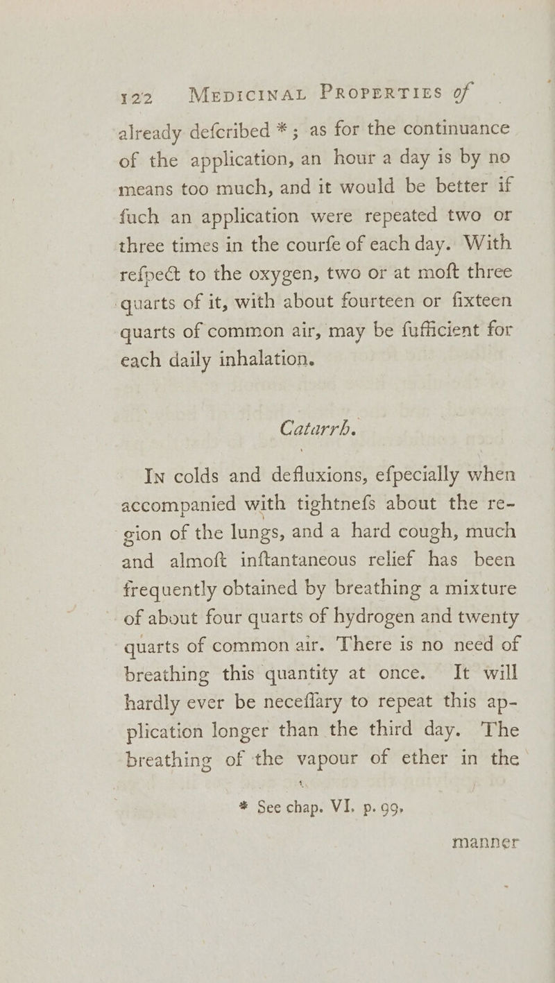 already defcribed * ; as for the continuance of the application, an hour a day is by no means too much, and it would be better if fuch an application were repeated two or three times in the courfe of each day. With refpect to the oxygen, two or at moft three quarts of it, with about fourteen or fixteen quarts of common air, may be fufficient for each daily inhalation. Catarrh. In colds and defluxions, efpecially when accompanied with tightnefs about the re- gion of the lungs, and a hard cough, much and almoft inftantaneous relief has been frequently obtained by breathing a mixture of about four quarts of hydrogen and twenty quarts of common air. There is no need of breathing this quantity at once. It will hardly ever be neceflary to repeat this ap- plication longer than the third day. The breathing of the vapour of ether in the 1 * See chap. VI. p. 99 manner