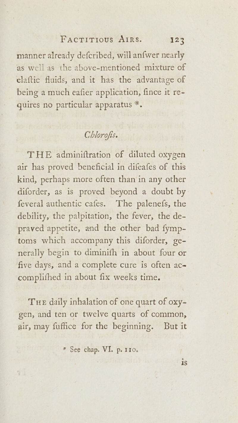 manner already defcribed, will anfwer nearly he above-mentioned mixture of elaftic fluids, and it has the advantage of being a much eafier application, fince it re- quires no particular apparatus *. as well as t Chlorofis. THE adminiftration of diluted oxygen air has proved beneficial in difeafes of this kind, perhaps more often than in any other diforder, as is proved beyond a doubt by feveral authentic cafes. The palenefs, the debility, the palpitation, the fever, the de- praved appetite, and the other bad fymp- toms which accompany this diforder, ge- nerally begin to diminifh in about four or five days, and a complete cure is often ac- complifhed in about fix weeks time. Tue daily inhalation of one quart of oxy- gen, and ten or twelve quarts of common, air, may fuffice for the beginning. But it * See chap. VI. p. 110, rts