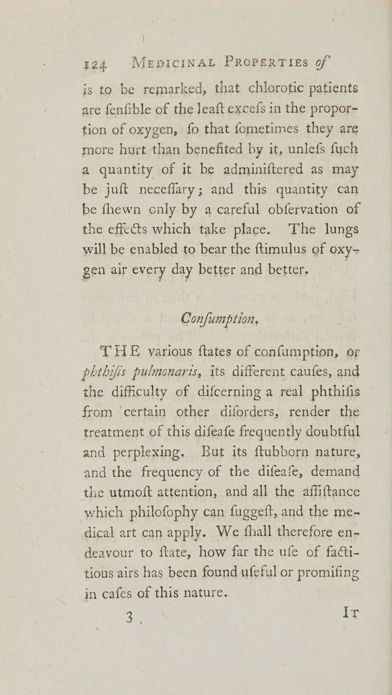 | 124. MerpiciINAL PROPERTIES of is to be remarked, that chlorotic patients are fenfible of the Jeaft excefs in the propor- tion of oxygen, fo that fometimes they are more hurt than benefited by it, unlefs fuch a quantity of it be adminiftered as may be juft neceffary; and this quantity can be fhewn caly by a careful obfervation of the effets which take place. The lungs will be enabled to bear the ftimulus of oxy- gen air every day better and better. : Confuntption. THE various flates of confumption, or phthifis pulmonaris, its different caufes, and the difficulty of difcerning a real phthifis rom ‘certain other diforders, render the treatment of this difeafe frequently doubtful and perplexing. But its ftubborn nature, and the frequency of the difeafe, demand the utmoft attention, and all the affiftance which philofophy can fuggeft, and the me-~ dical art can apply. We fhall therefore en- deavour to ftate, how far the ufe of facti- tious airs has been found ufeful or promifing in cafes of this nature. on Ir