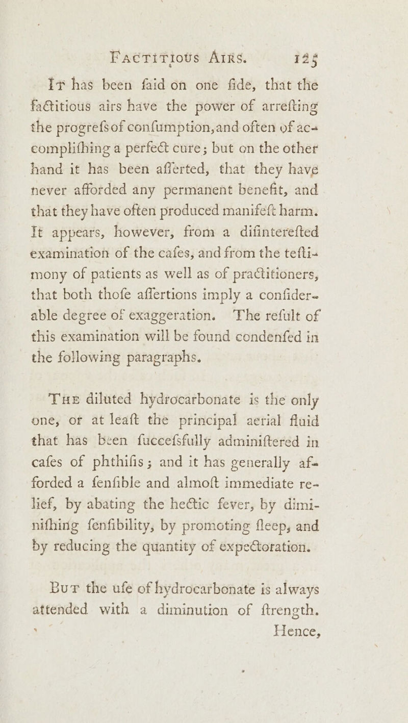 It has been faid on one fide, that the faGitious airs have the power of arrefting the progrefsof con{umption,and often of ac- complifhing a perfect cure; but on the other hand it has been afferted, that they have never afforded any permanent benefit, and that they have often produced manifeft harm. Tt appears, however, from a ditinterefted examination of the cafes, and from the tefti- mony of patients as well as of practitioners, that both thofe affertions imply a confider- able degree of exaggeration. The refult of this examination will be found condenfed in the following paragraphs. THE diluted hydrocarbonate is the only one, or at leaft the principal aerial fluid that has been fuceefsfully adminiftered in cafes of phthifis; and it has generally af. forded a fenfible and almoft immediate re- lief, by abating the hectic fever, by dimi- nifhing fenfibility, by promoting fleep, and by reducing the quantity of expeCtoration. Bur the ufe of hydrocarbonate is always attended with a diminution of ftrength. Hence,