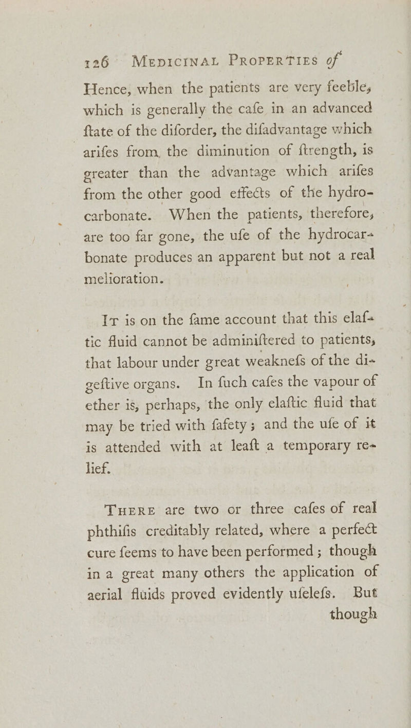 Hence, when the patients are very feeble, which is generally the cafe in an advanced {tate of the diforder, the difadvantage which —arifes from, the diminution of ftrength, is greater than the advantage which arifes from the other good effects of the hydro- carbonate. When the patients, therefore, are too far gone, the ufe of the hydrocar bonate produces an apes but not a real melioration. Ir is on the fame account that this elaf- tic fluid cannot be adminiftered to patients, that labour under great weaknefs of the di- geftive organs. In fuch cafes the vapour of ether is, perhaps, the only elaftic fluid that may be tried with fafety; and the ufe of it is attended with at leaft a temporary re- lief. THERE are two or three cafes of real phthifis creditably related, where a perfect cure feems to have been performed ; though in a great many others the application of aerial fluids proved evidently ufelefs. But though