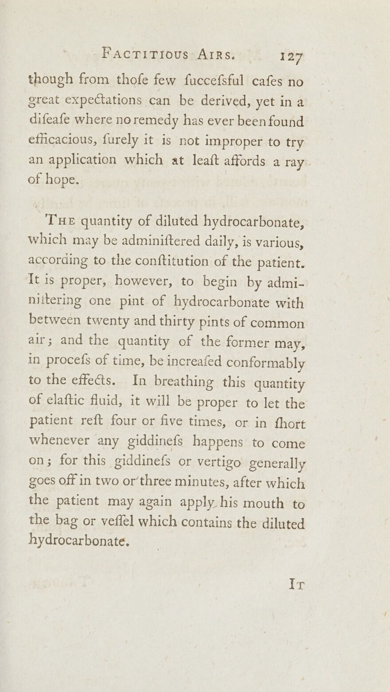 though from thofe few fuccefsful cafes no great expectations can be derived, yet ina difeafe where noremedy has ever been found efficacious, furely it is not improper to try an application which at leait affords a ray. of hope. | Tue quantity of diluted hydrocarbonate, which may be adminiftered daily, is various, according to the conftitution of the patient. It is proper, however, to begin by admi- niitering one pint of hydrocarbonate with between twenty and thirty pints of common air; and the quantity of the former may, in procefs of time, be increafed conformably to the effects. In breathing this quantity of elaftic fluid, it will be proper to let the patient reft four or five times, or in fhort whenever any giddinefs happens to come on; for this giddinefs or vertigo generally goes off in two or’three minutes, after which the patient may again apply his mouth to the bag or veffel which contains the diluted hydrocarbonate. iG: