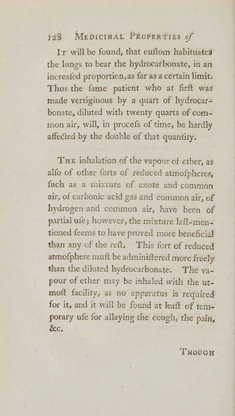 Ir will be found, that cuftom habituates the lungs to bear the hydrocarbonate, in an increafed proportion, as far as a certain limit: Thus the fame patient who at firft was made vertiginous by a quart of hydrocar- bonate, diluted with twenty quarts of com- inon air, will, in procefs of time, be hardly affected by the double of that quantity. Tue inhalation of the vapour of ether, ag alfo of other forts of reducéd atmo{pheres; fach as a mixture of azote and common air, of carbonic acid gas and common air, of hydrogen and common air, have been of partial ufe; however, the mixture laff-men- tioned feems to have proved more beneficial than any of the reft. This fort of reduced atmofphere muft be adminiftered more freely than the diluted hydrocarbonate. The vas pour of ether may be inhaled with the ut-. moft facility, as no apparatus is required for it, and it will be found at leaft of tem. porary ufe for allaying the cough, the pain, 8 ape aa