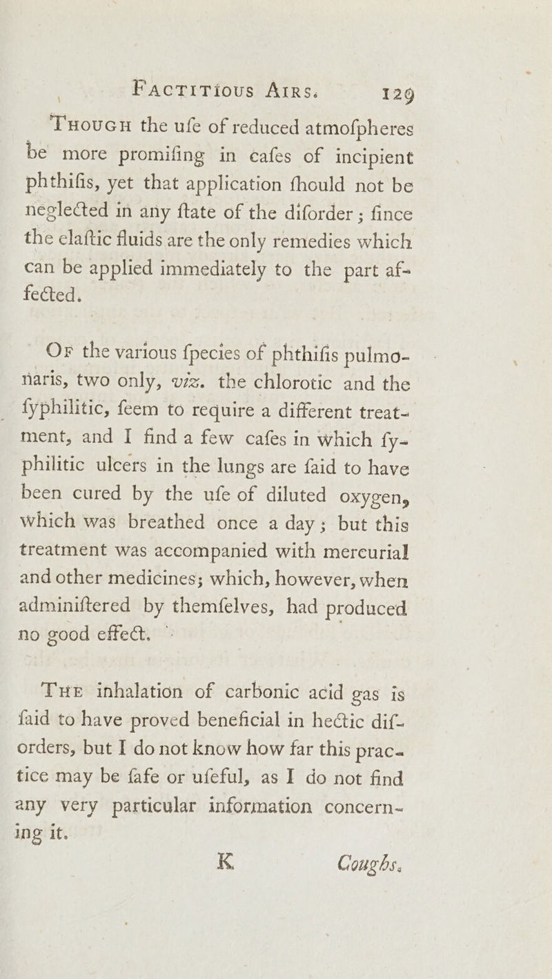 TuouGu the ufe of reduced atmofpheres be more promifing in cafes of incipient phthifis, yet that application fhould not be neglected in any ftate of the diforder ; fince the elaftic fluids are the only remedies which can be applied immediately to the part af- fected. _ OF the various fpecies of phthifis pulmo- naris, two only, viz. the chlorotic and the _ fyphilitic, feem to require a different treat- ment, and I finda few cafes in which fy- philitic ulcers in the lungs are faid to have been cured by the ufe of diluted oxygen, which was breathed once a day; but this treatment was accompanied with mercurial and other medicines; which, however, when adminiftered by themfelves, had produced no good effect. © THe inhalation of carbonic acid gas is {aid to have proved beneficial in heétic dif- orders, but I do not know how far this prac- tice may be fafe or ufeful, as I do not find any very particular information concern- ing it. K Coughs.