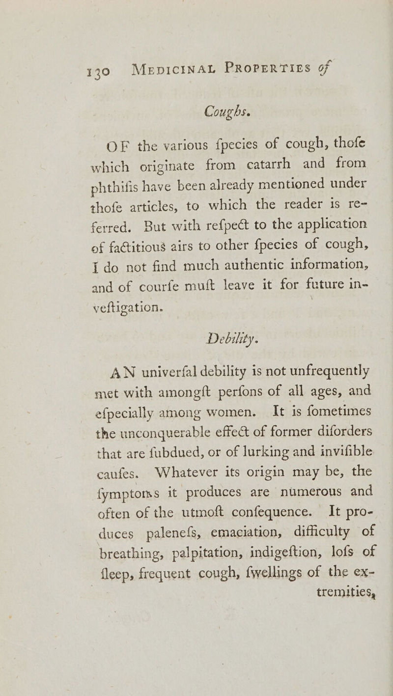 Coughs. OF the various fpecies of cough, thofe which originate from catarrh and from phthifis have been already mentioned under thofe articles, to which the reader 1s re- ferred. But with refpect to the application of faGtitious airs to other fpecies of cough, {do not find much authentic information, and of courfe muft leave it for future in- veftigation. | Debility. AN univerfal debility is not unfrequently met with amongft perfons of all ages, and efpecially among women. It is fometimes the unconquerable effect of former diforders that are fubdued, or of lurking and invifible caufes. Whatever its origin may be, the fymptoms it produces are numerous and often of the utmoft confequence. It pro- duces palenefs, emaciation, difficulty of breathing, palpitation, indigeftion, lofs of fleep, frequent cough, fwellings of the ex- tremities,