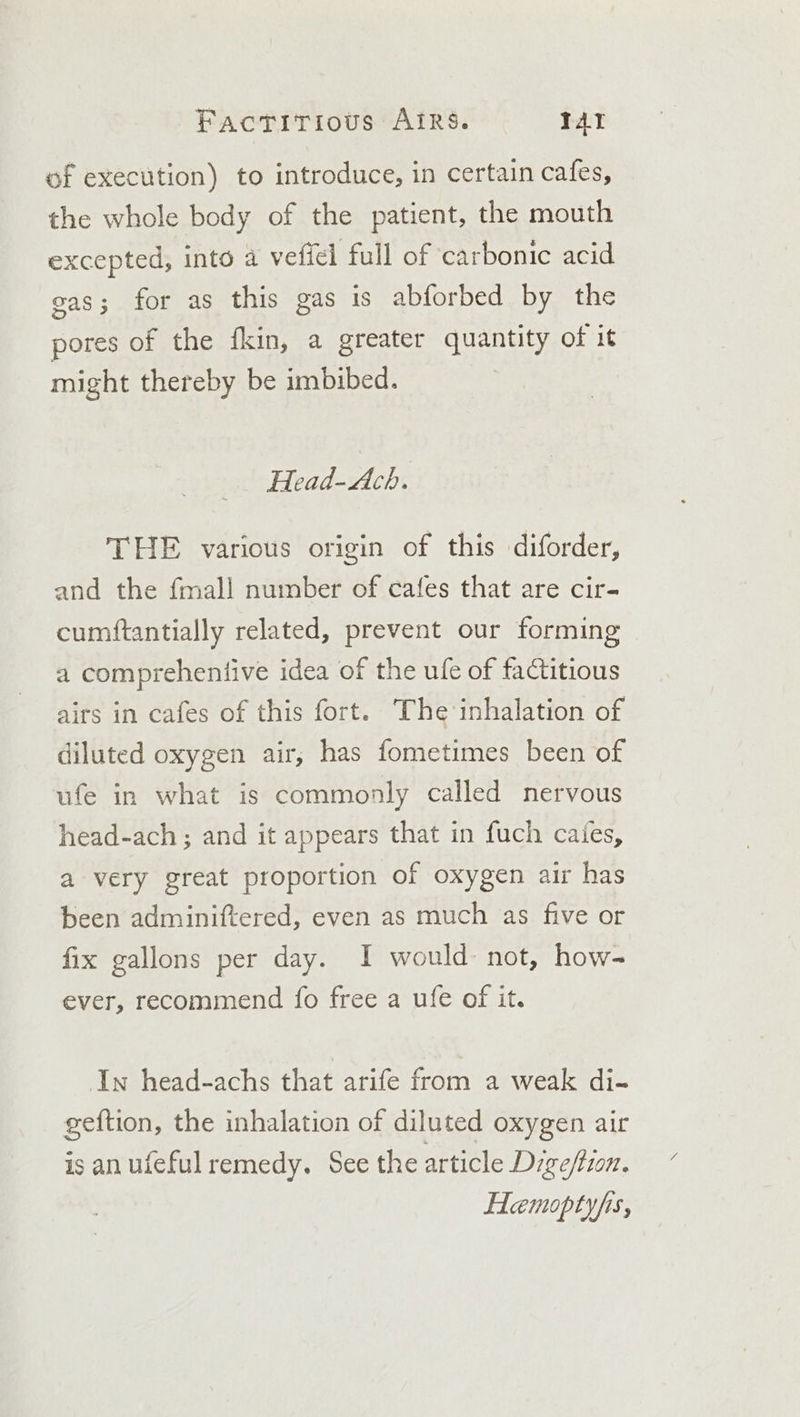 of execution) to introduce, in certain cafes, the whole body of the patient, the mouth excepted, into a vefiel full of carbonic acid eas; for as this gas is abforbed by the pores of the fkin, a greater quantity of it might thereby be imbibed. Head-Ach. THE various origin of this diforder, and the fmall number of cafes that are cir- cumftantially related, prevent our forming a comprehentive idea of the ule of factitious airs in cafes of this fort. The inhalation of diluted oxygen air, has fometimes been of ufe in what is commonly called nervous head-ach ; and it appears that in fuch cates, a very great proportion of oxygen air has been adminiftered, even as much as five or fix gallons per day. I would not, how- ever, recommend fo free a ufe of it. In head-achs that arife from a weak di- geftion, the inhalation of diluted oxygen air is an ufeful remedy. See the article Dige/tion. Hemoptyfis,