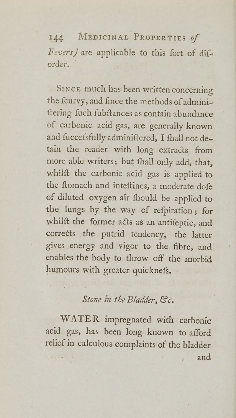 Fevers) are applicable to this fort of dif- order. — Since much has been written concerning the {curvy, and fince the methods of admini- flering fuch fubftances as contain abundance of carbonic acid gas, are generally known and fuccefsfully adminiftered, I thall not de- tain the reader with long extra&amp;s from more able writers; but thall only add, that, whilft the carbonic acid gas is applied to the ftomach and inteftines, a moderate dofe of diluted oxygen air fhould be applied to the lungs by the way of refpiration ; for whilft the former acts as an antifeptic, and corrects the putrid tendency, the latter gives energy and vigor to the fibre, and _ enables the body to throw off the morbid humours with greater quicknefs. Stone in the Bladder, 8c. WATER impregnated with carbonic acid gas, has been long known to afford relief in caleulous complaints of the bladder and