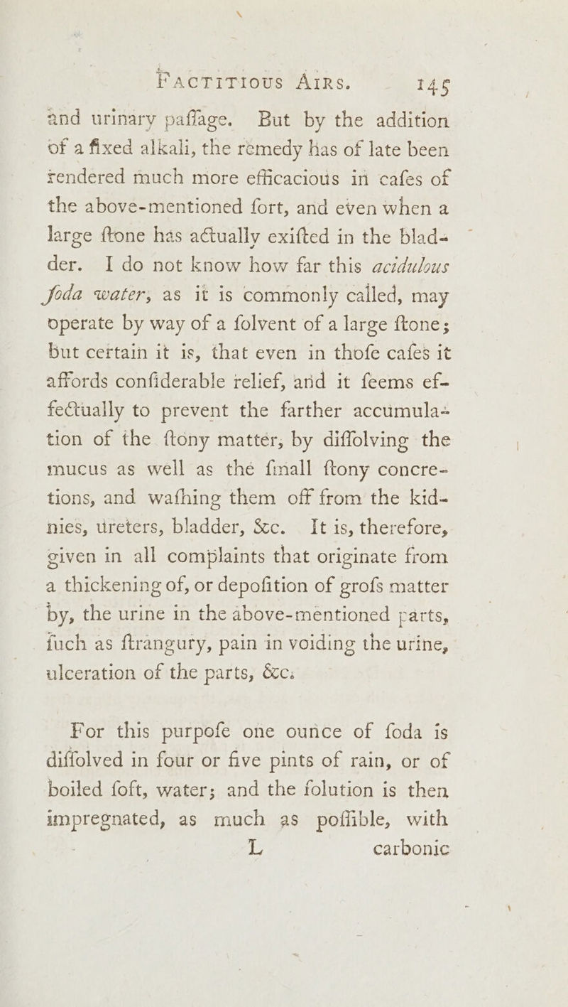 and urinary paflage. But by the addition of a fixed alkali, the remedy has of late been rendered much more efficacious in cafes of the above-mentioned fort, and even when a large {tone has actually exifted in the blad- der. I do not know how far this actdulous Joda water, as it is commonly called, may operate by way of a folvent of a large ftone; but certain it is, that even in thofe cafes it affords confiderable relief, and it feems ef- feCtually to prevent the farther accumula- tion of the {tony matter, by diffolving the mucus as well as the finall ftony concre- tions, and wafhing them off from the kid- nies, ureters, bladder, &amp;c. — It is, therefore, given in all complaints that originate from a thickening of, or depofition of grofs matter by, the urine in the above-mentioned parts, fuch as ftrangury, pain in voiding the urine, ulceration of the parts, &amp;c. For this purpofe one ounce of foda is diffolved in four or five pints of rain, or of boiled foft, water; and the folution is then impregnated, as much as poflible, with L carbonic