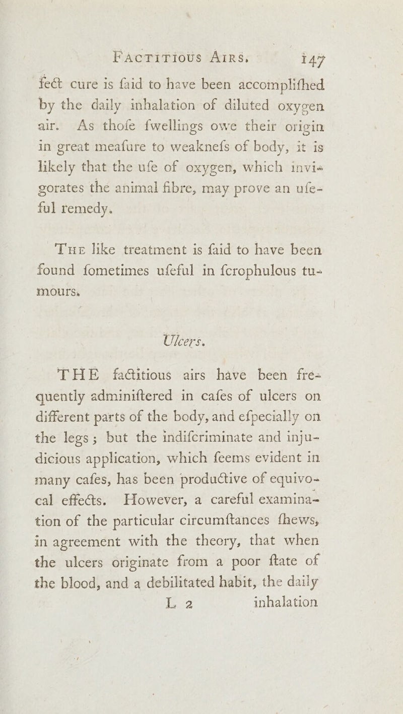 FacrTirious Airs, | i477 fect cure is faid to have been accomplifhed by the daily inhalation of diluted oxygen air. As thofe {wellings owe their origin in great meafure to weaknefs of body, it is likely that the ufe of oxygen, which invi« gorates the animal fibre, may prove an ufe- ful remedy. Tue like treatment is faid to have been found fometimes ufeful in {crophulous tu- mours, Ulcers. THE fadtitious airs have been fre= quently adminiftered in cafes of ulcers on different parts of the body, and efpecially on the legs; but the indifcriminate and inju- dicious application, which feems evident in many cafes, has been productive of equivo-~ cal effects. However, a careful examina- tion of the particular circumftances fhews, in agreement with the theery, that when the ulcers originate from a poor ftate of the blood, and a debilitated habit, the daily teed inhalation