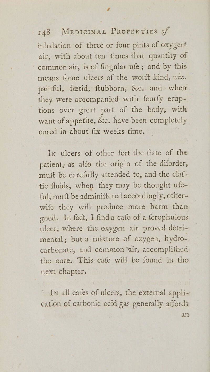 inhalation of three or four pints of oxyger! air, with about ten times that quantity of common air, is of fingular ufe; and by this means fome ulcers of the worft kind, vzz. painful, feetid, ftubborn, &amp;c. and when they were accompanied with fcurfy erup- tions over great part of the body, with want of appetite, &amp;c. have been completely cured in about fix weeks time. 3 In ulcers of other fort the ftate of the patient, as alfo the origin of the diforder, muft be carefully attended to, and the elaf- tic fluids, when they may be thought ufe- ful; muft be adminiftered accordingly, other- wife they will produce more harm than good. In fact, I finda cafe of a fcrophulous ulcer, where the oxygen air proved detri- mental; but a mixture of oxygen, hydro- carbonate, and common “air, accomplithed the cure. This cafe will be found in the next chapter. Iw all cafes of ulcers, the external appli- cation of carbonic acid gas generally affords an