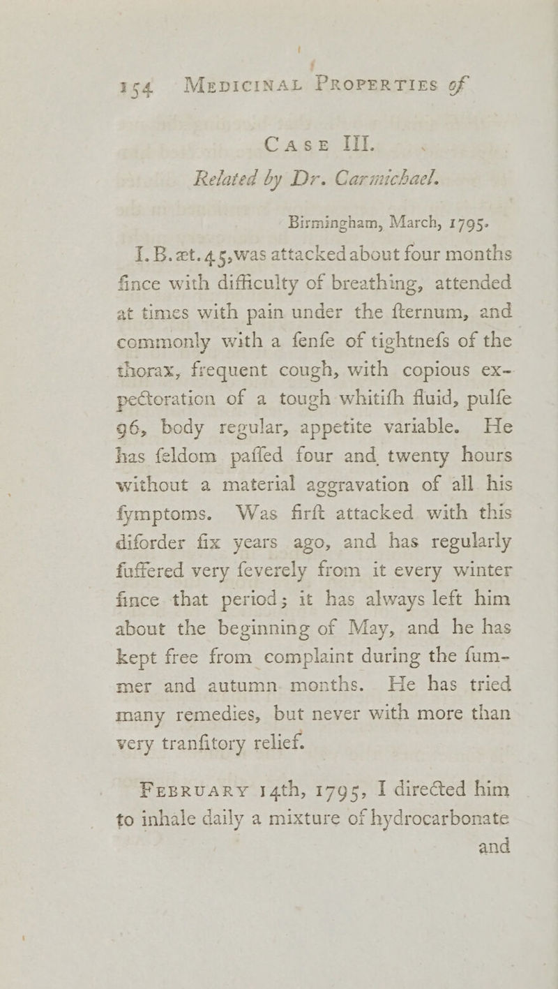 ' . 154 MepiciNAL PRoPERTIEs of Case It. Related by Dr. Carinuchael. Birmingham, March, 1795. I. B. et.45,was attacked about four months fince with difficulty of breathing, attended at times with pain under the {ternum, and commonly with a fenfe of tightnefs of the thorax, frequent cough, with copious ex- pectoration of a tough whitifh fluid, pulfe g6, body regular, appetite variable. He has feldom pafled four and twenty hours without a material aggravation of all his fymptoms. Was firft attacked with this diforder fix years ago, and has regularly fuffered very feverely from it every winter fince that period; it has always left him about the beginning of May, and he has kept free from complaint during the fum- mer and autumn. months. He has tried many remedies, but never with more than very tranfitory relief. FEBRUARY 14th, 1795, I directed him to inhale daily a mixture of hydrocarbonate and