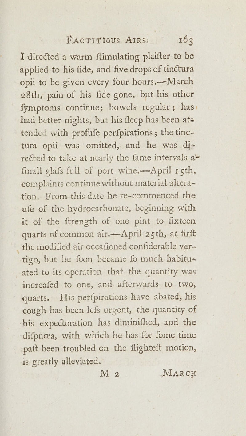 I directed a warm ftimulating plaifter to be applied to his fide, and five drops of tin¢tura opii to be given every four hours.—-March 28th, pain of his fide gone, but his other fymptoms continue; bowels regular ; ; has, had better nights, but his fleep has been at ended with profufe perfpirations ; the tinc- tura opii was omitted, and he was di- rected to take at nearly the fame intervals a- fmall glafs full of port wine.—April 15th, complaints continue without material altera- tion, From this date he re-commenced the ufe of the hydrocarbonate, beginning with it of the ftrength of one pint to fixteen quarts of common air.—April 2th, at firft : the modified air occafioned confiderable ver- tigo, but he foon became fo much habitu- ated to its operation that the quantity was increafed to one, and afterwards to two, quarts. His perfpirations have abated, his cough has been lefs urgent, the quantity of ‘his expectoration has diminifhed, and the difpneea, with which he has for fome time paft been troubled cn the flighteft motion, is greatly alleviated. M 2 IMARCH