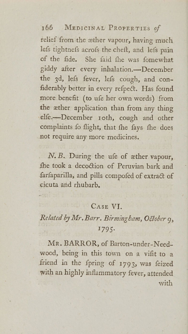 telief from the wther vapour, having much lefs tightnefs acrofs the cheft, and lefs pain of the fide. She faid the was fomewhat giddy after every inhalation.—December the 3d, lefs fever, lefs cough, and con- fiderably better in every refpect. Has found more benefit (to ufe her own words) from the xther application than from any thing -elfe-—December roth, cough and other complaints fo flight, that fhe fays fhe does not require any more medicines. N. B. During the ufe of ether vapour, fhe took a decoction of Peruvian bark and farfaparilla, and pills compofed of extract of cicuta and rhubarb, Gay VI. Related by Mr, Barr. Birmingham, Offober 9; 1795- Mr. BARROR, of Barton-under-Need- _ wood, being in this town on a vifit to a friend in the fpring of 1793, was feized with an highly ee fever, attended with