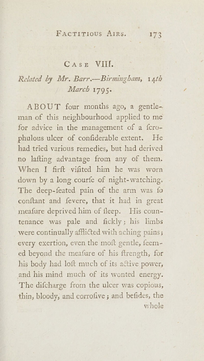 Case VIIl. Related by Mr. Barr —Birmingham, 14th March 1795. ABOUT four months ago, a gentle-. man of this neighbourhood applied to me for advice in the management of a {cro- phulous ulcer of confiderable extent. He had tried various remedies, but had derived no lafting advantage from any of them. When I firft vifited him he was worn down by a long courfe of night-watching. The deep-feated pain of the arm was fo conftant and fevere, that it had in great meafure deprived him of fleep. His coun- tenance was pale and fickly; his limbs were continually afflicted with aching pains; every exertion, even the moit gentle, feem- ed beyond the meafure of his ftrength, for his body had loft much of its ative power, and his mind much of its wonted energy. The difcharge from the ulcer was copious, thin, bloody, and corrofive ; and befides, the whole