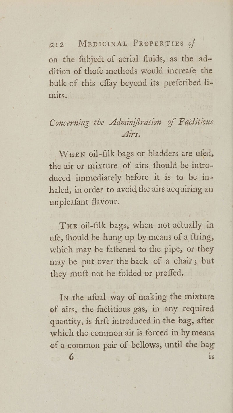 on the fubject of aerial fluids, as the ad- dition of thofe methods would increafe the bulk of this eflay beyond its prefcribed li- mits. Concerning the Adminiftration of Factitious Airs. Wuen oil-filk bags or bladders are ufed, the air or mixture of airs fhould be intro- duced immediately before it is to be in- haled, in order to avoid the airs acquiring an unpleafant flavour. Tue oil-filk bags, when not actually in ufe, fhould be hung up by means of a ftring, which may be faftened to the pipe, or they may be put over the back of a chair; but they muft not be folded or preffed. In the ufual way of making the mixture of airs, the factitious gas, in any required quantity, is firft introduced in the bag, after which the common air is forced in by means of a common pair of bellows, until the bag 6 1s