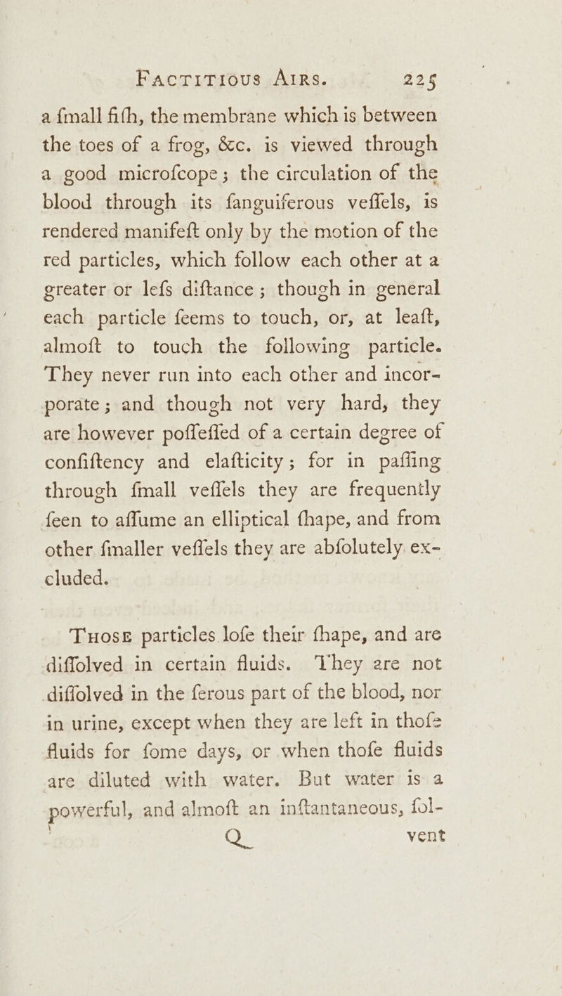 a {mall fith, the membrane which is between the toes of a frog, &amp;c. is viewed through a good microfcope; the circulation of the blood through its fanguiferous vefiels, is rendered manifeft only by the motion of the red particles, which follow each other at 2 greater or lefs diftance ; though in general each particle feems to touch, or, at leaft, almoft to touch the following particle. They never run into each other and incor- porate ; and though not very hard, they are however poffefled of a certain degree of confiftency and elafticity; for in pafling through fmall veffels they are frequently feen to affume an elliptical fhape, and from other fmaller veffels they are abfolutely ex- cluded. Tuose particles lofe their fhape, and are diffolved in certain fluids. They are not diffolved in the ferous part of the blood, nor in urine, except when they are left in thof fluids for fome days, or when thofe fluids are diluted with water. But water is a powerful, and almoft an inftantaneous, fol- Qe vent