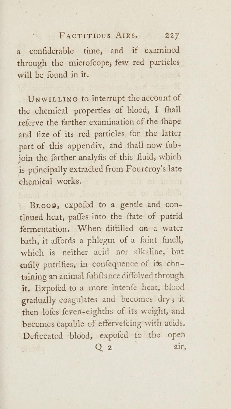 a confiderable time, and if examined | through the microfcope, few red particles _ will be found in it. UNwWILLING to interrupt the account of the chemical properties of blood, I fhall referve the farther examination of the fhape and fize of its red particles for the latter part of this appendix, and fhall now fub- join the farther analyfis of this fluid, which is principally extracted from Fourcroy’s late chemical works. Bioop, expofed to a gentle and con- tinued heat, pafles into the ftate of putrid fermentation. When diftilled on a water bath, it affords a phlegm of a faint fmell, which is neither acid nor alkaline, but eafily putrifies, in confequence of its con- taining an animal fubftance diffolved through it. Expofed to a more intenfe heat, blood gradually coagulates and becomes dry; it then lofes feven-ceighths of its weight, and becomes capable of effervefcing with acids. Deficcated blood, expofed to the open Q 2 air,