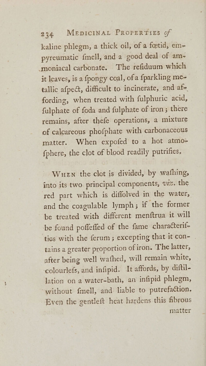 kaline phlegm, a thick oil, of a fetid, em- pyreumatic fmell, and a good deal of am- moniacal carbonate. The refiduum which it leaves, is a fpongy coal, ofa fparkling me- tallic afpect, difficult to incinerate, and af fording, when treated with fulphuric acid, fulphate of foda and fulphate of iron; there remains, after thefe operations, a mixture of calcareous phofphate with carbonaceous matter. When expofed to a hot atmo- {phere, the clot of blood readily putrifies, Wuen the clot is divided, by wafhing, into its two principal components, U7. the red part which is diffolved in the water, and the coagulable lymph; if ‘the former be treated with different menftrua it will be found poffeffed of the fame characterif- ‘tics with the ferum ; excepting that it con- tains a greater proportion ofiron. The latter, after being well wafhed, will remain white, colourlefs, and infipid. It affords, by diftil- lation on a water-bath, an infipid phlegm, ‘without fmell, and liable to putrefaction. Even the gentleft heat hardens this fibrous matter