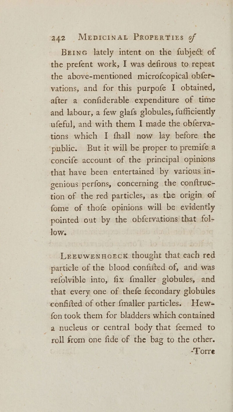 BEING lately intent on the fubje&amp; of the prefent work, I was defirous to repeat the above-mentioned microfcopical obfer- vations, and for this purpofe I obtained, after a confiderable expenditure of time and labour, a few glafs globules, fufficiently ufeful, and with them I made the obferva- tions which I fhall now lay before. the public. But it will be proper to premife a concife account of the principal opinions that have been entertained by various in- genious perfons, concerning the conftruc- tion of the red particles, as the origin of fome of thofe opinions will be evidently pointed out by the obfervations that fol- dow. LeEEUWENHOECE thought that each red par ticle of the blood confifted of, and was refolvible into, fix {maller globules, and that every one of thefe fecondary globules confifted of other {maller particles. Hew- fon took them for bladders which contained _ a nucleus or central body that feemed to roll from one fide of gus bag to the other. “Torre