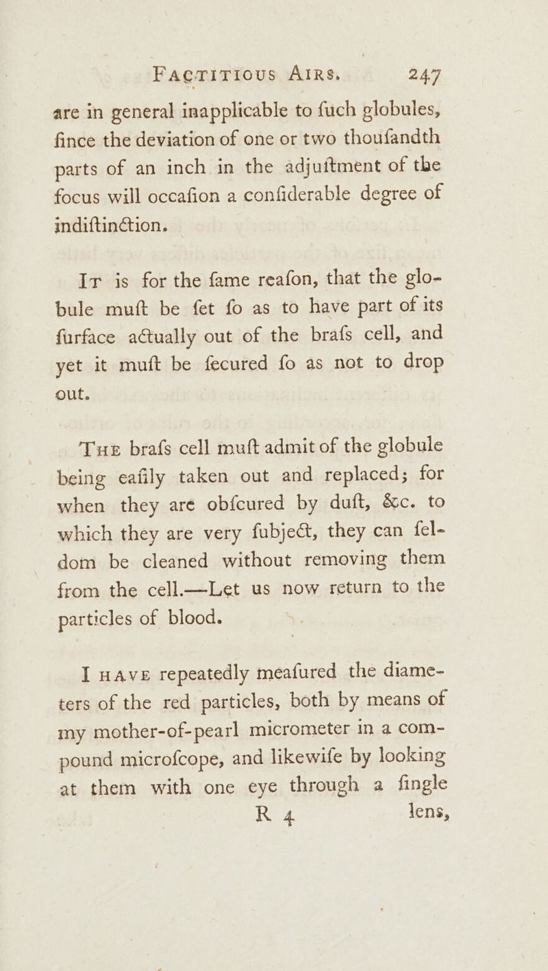 are in general inapplicable to {uch globules, fince the deviation of one or two thoufandth parts of an inch in the adjuitment of the focus will occafion a confiderable degree of indiftin¢ction. Ir is for the fame reafon, that the glo- bule muft be fet fo as to have part of its furface actually out of the brafs cell, and yet it muft be fecured fo as not to drop out. Tue brafs cell muft admit of the globule being eafily taken out and replaced; for when they are obfcured by duft, &amp;c. to which they are very fubject, they can fel- dom be cleaned without removing them from the cell.—Let us now return to the particles of blood. I HAVE repeatedly meafured the diame- ters of the red particles, both by means of my mother-of-pearl micrometer in a com- pound microfcope, and likewife by looking at them with one eye through a fingle R 4 lens,