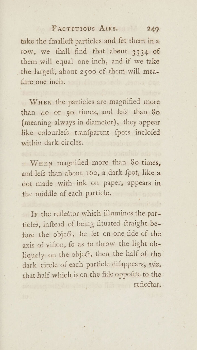 take the fmalleft particles and fet them ina row, we fhall find that abeut 3334 of them will equal one inch, and if we take the largeft, about 2500 of them will mea- fure one inch. WueEn the particles are magnified more than 40 or 50 times, and lefs than 80 (meaning always in diameter), they appear like colourlefs tranfparent {pots inclofed within dark circles. WueEn magnified more than 80 times, and lefs than about 160, a dark fpot, like a dot made with ink on paper, appears in the middle of each particle. Ir the refleCtor which illumines the par- ticles, inftead of being fituated ftraight be- fore the obje&amp;t, be fet on one fide of the axis of vifion, fo as to throw the light ob- liquely on the objec, then the half of the dark circle of each particle difappears, uz. that half which is on the fide oppofite to the | reflector.