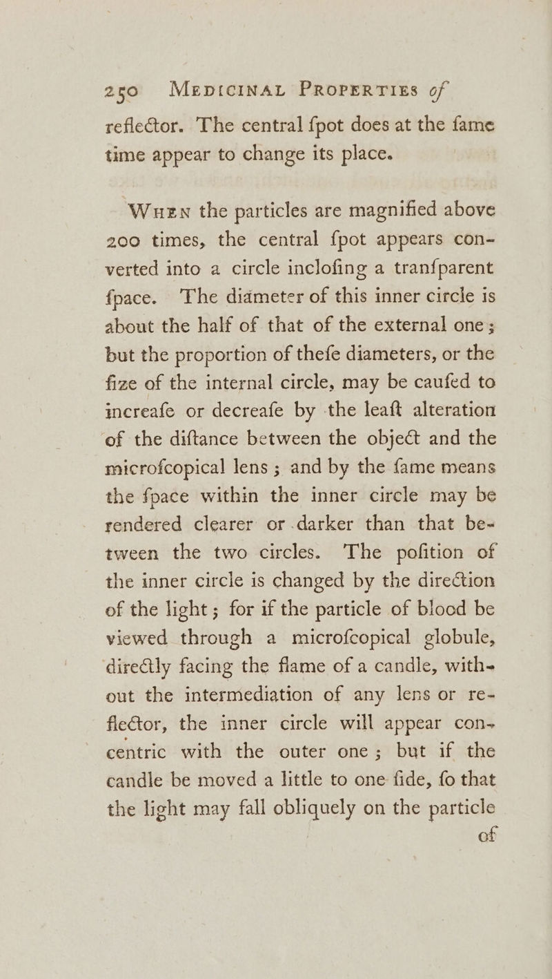 reflector. The central {pot does at the fame time appear to change its place. Wuen the particles are magnified above 200 times, the central {pot appears con- verted into a circle inclofing a tran{parent {pace. The diameter of this inner circle is about the half of that of the external one; but the proportion of thefe diameters, or the fize of the internal circle, may be caufed to increafe or decreafe by -the leaft alteration of the diftance between the object and the microfcopical lens ; and by the fame means the fpace within the inner circle may be rendered clearer or darker than that be- tween the two circles. The pofition of the inner circle is changed by the direction of the light; for if the particle of blocd be viewed through a microfcopical globule, directly facing the flame of a candle, with- out the intermediation of any lens or re- fletor, the inner circle will appear con- centric with the outer one; but if the candle be moved a little to one fide, fo that the light may fall obliquely on the particle of