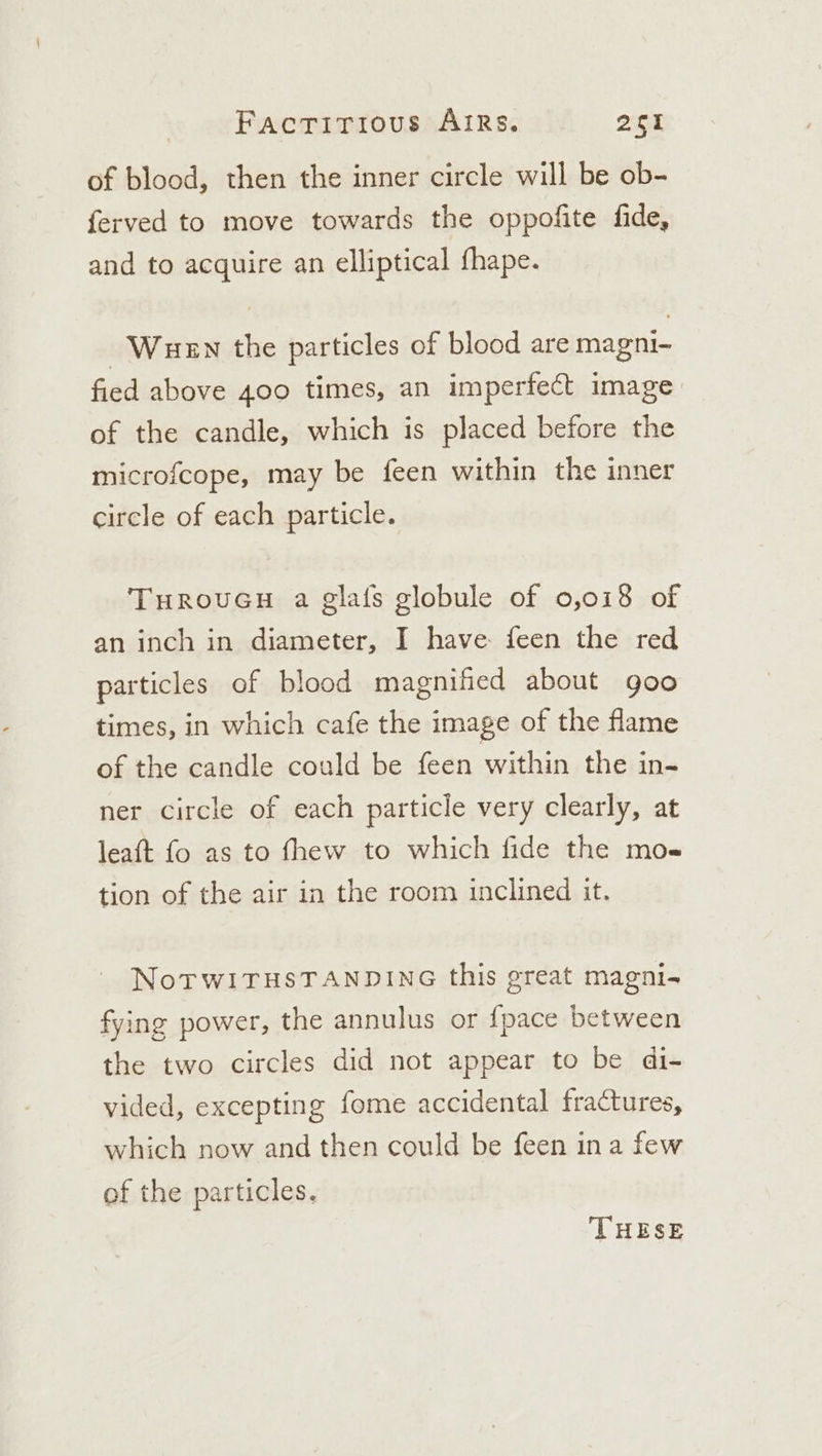 of blood, then the inner circle will be ob- ferved to move towards the oppofite fide, and to acquire an elliptical fhape. Wen the particles of blood are magni- fied above 400 times, an imperfect image of the candle, which is placed before the microfcope, may be feen within the inner circle of each particle. TurouGu a glafs globule of 0,018 of an inch in diameter, I have feen the red particles of blood magnified about goo times, in which cafe the image of the flame of the candle could be feen within the in- ner circle of each particle very clearly, at leaft fo as to fhew to which fide the mo« tion of the air in the room inclined it. NoTWITHSTANDING this great magni- fying power, the annulus or {pace between the two circles did not appear to be di- vided, excepting fome accidental fractures, which now and then could be feen ina few of the particles, THESE