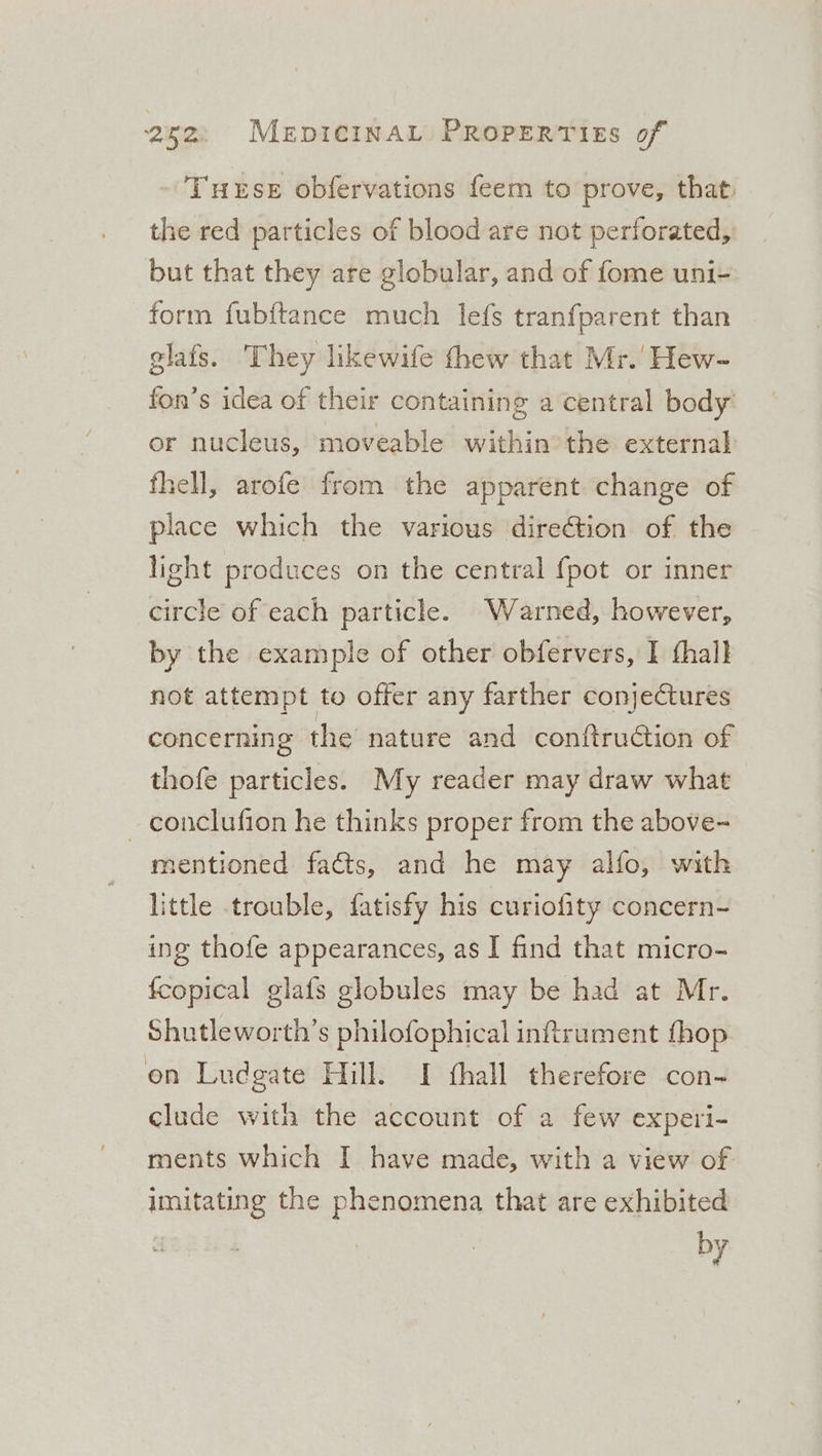 Turse obfervations feem to prove, that, the red particles of blood are not perforated, but that they are globular, and of fome uni- form fubftance much lefs tranfparent than glafs. They likewife thew that Mr.’ Hew- fon’s idea of their containing a central body’ or nucleus, moveable within’ the external fhell, arofe from the apparent change of place which the various direGtion of the light produces on the central {pot or inner circle of each particle. Warned, however, by the example of other obfervers, I thall not attempt to offer any farther conjectures concerning the nature and conftruGtion of thofe particles. My reader may draw what _ conclufion he thinks proper from the above- mentioned fads, and he may alfo, with little trouble, fatisfy his curiofity concern- ing thofe appearances, as I find that micro- fcopical glats globules may be had at Mr. Shutleworth’s philofophical inftrument {hop on Ludgate Hill. I fthall therefore con- clude witn the account of a few experi- ments which I have made, with a view of imitating the phenomena that are exhibited by