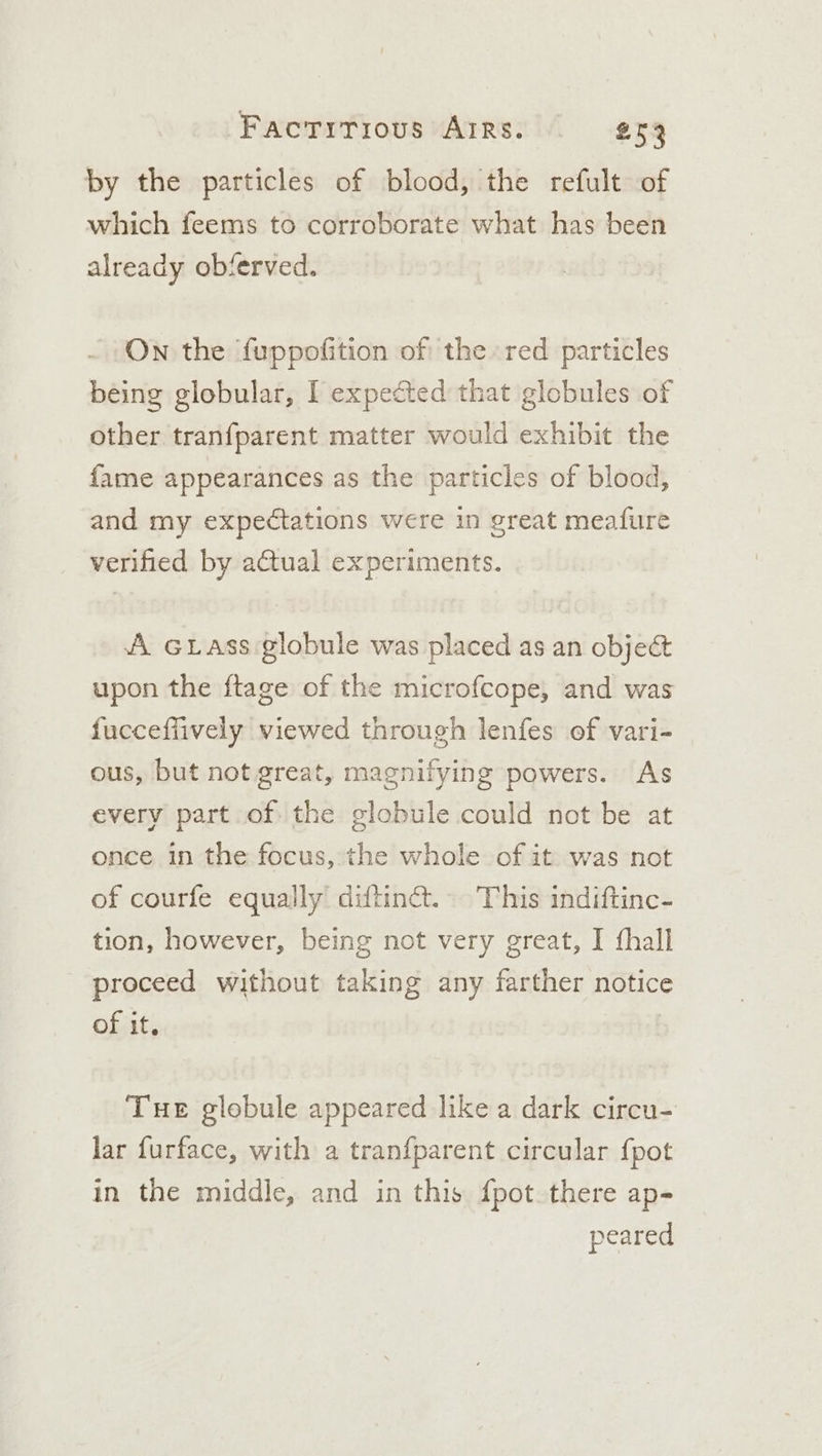 by the particles of blood, the refult of which feems to corroborate what has been already obferved. On the fuppofition of the red particles being globular, I expected that globules of other tranfparent matter would exhibit the fame appearances as the particles of blood, and my expectations were in great meafure verified by actual experiments. A Grass globule was placed as an object upon the ftage of the microfcope, and was fuccefiively viewed through lenfes of vari- ous, but not great, magnifying powers. As every part of the globule could not be at once in the focus, the whole of it was not of courfe equally diftin@. This indiftinc- tion, however, being not very great, I fhall proceed without taking any farther notice of it. Tue globule appeared like a dark circu- lar furface, with a tranfparent circular {pot in the middle, and in this {pot there ap- peared