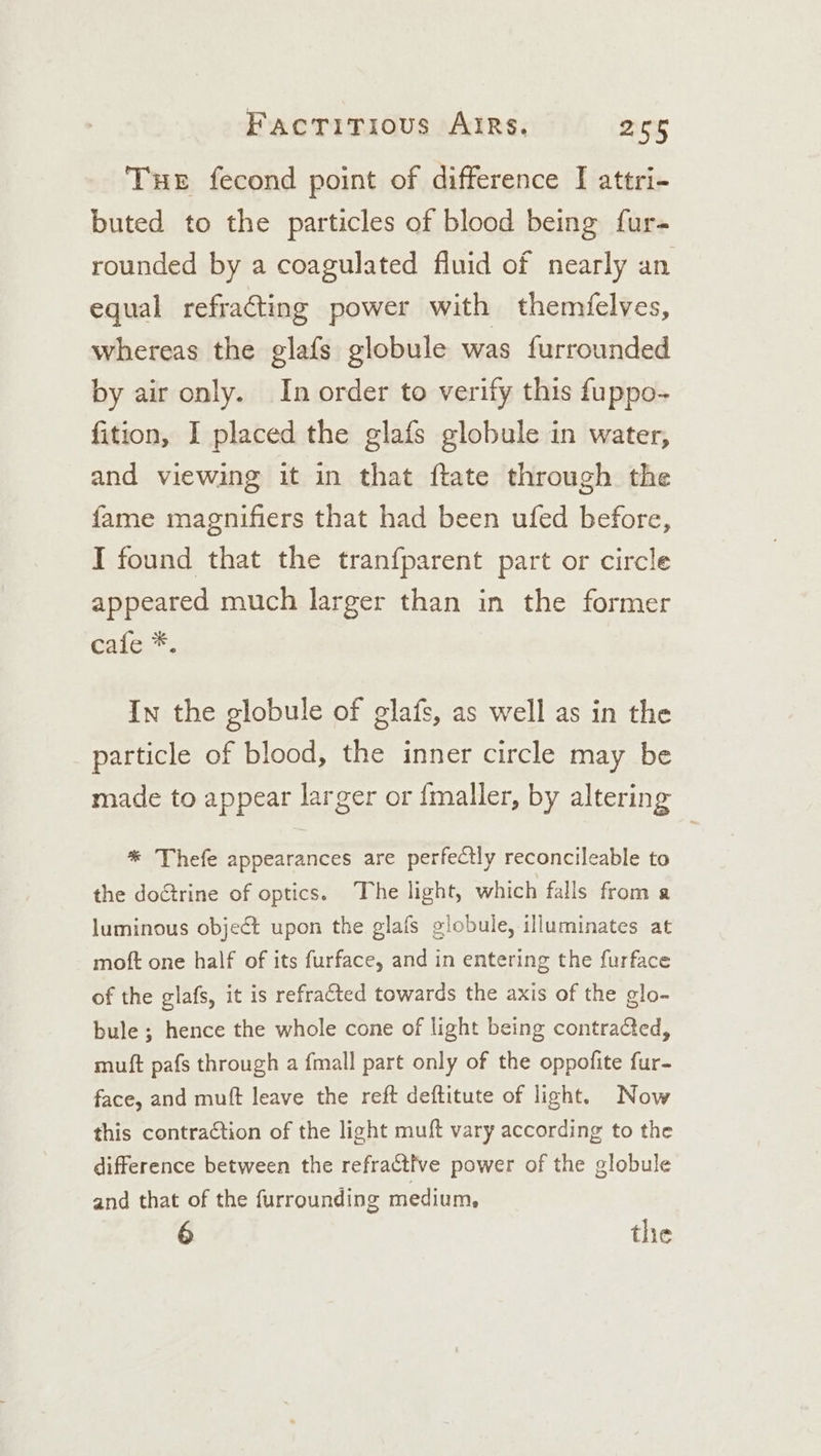 Tue fecond point of difference I attri- buted to the particles of blood being fur- rounded by a coagulated fluid of nearly an equal refracting power with themfelves, whereas the glafs globule was furrounded by air only. In order to verify this fuppo- fition, I placed the glafs globule in water, and viewing it in that ftate through the fame magnifiers that had been ufed before, I found that the tranfparent part or circle appeared much larger than in the former cale*, In the globule of glafs, as well as in the particle of blood, the inner circle may be made to appear larger or {maller, by altering * Thefe appearances are perfectly reconcileable to the doctrine of optics. The light, which falls from a luminous object upon the glafs globule, illuminates at moft one half of its furface, and in entering the furface of the glafs, it is refracted towards the axis of the glo- bule ; hence the whole cone of light being contracted, muft pafs through a fmall part only of the oppofite fur- face, and muft leave the reft deftitute of light. Now this contraction of the light muft vary according to the difference between the refractive power of the globule and that of the furrounding medium, 6 the