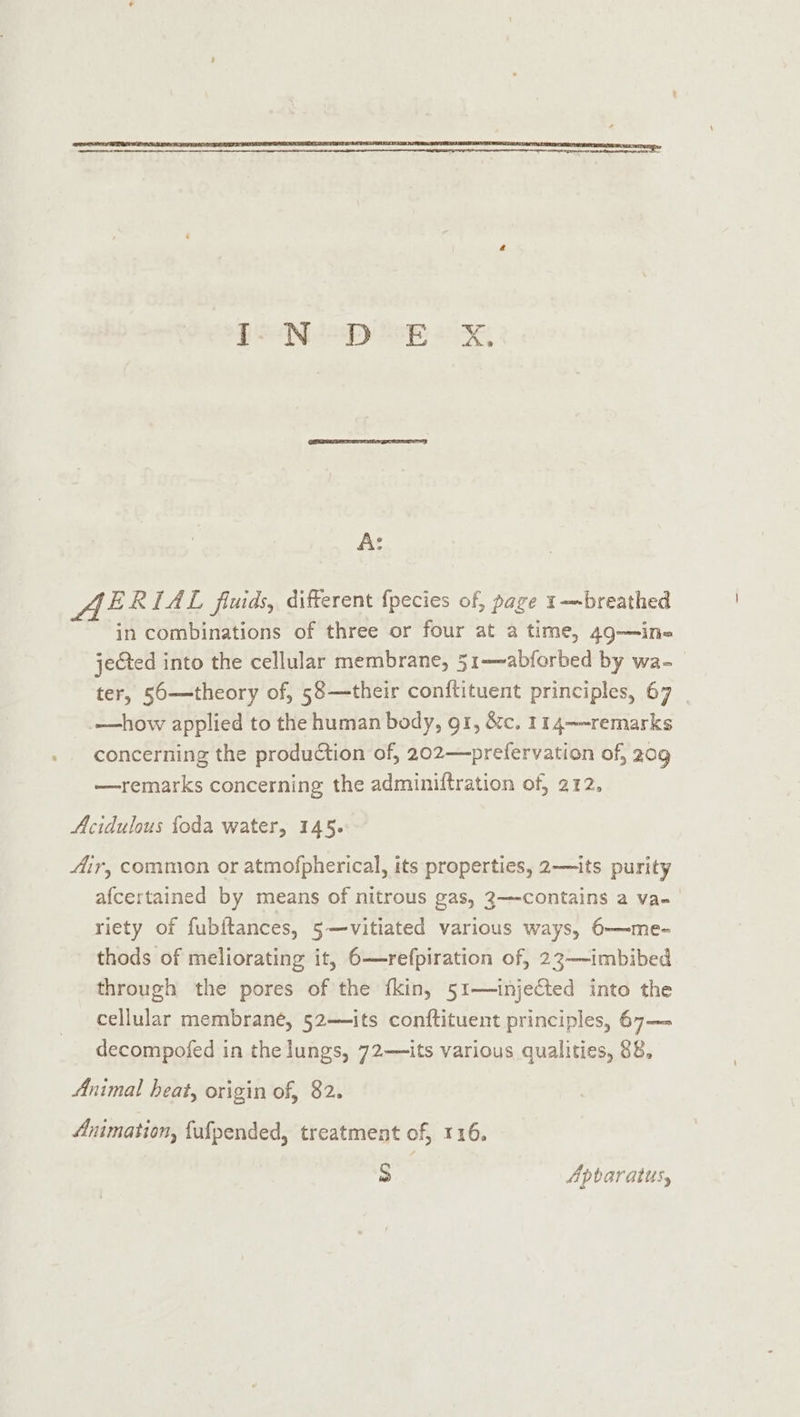 PN EY BETS Oe A: o ERIAL fluids, different {pecies of, page 1~breathed in combinations of three or four at a time, 49—in- jected into the cellular membrane, 51-—abforbed by wa-_ ter, 56—theory of, 58—their conftituent principles, 67 _—how applied to the human body, g1, &amp;c. 114—-remarks concerning the production of, 202—&gt;prefervation of, 20g —remarks concerning the adminiftration of, 212, Acidulous foda water, 145. Air, common or atmofpherical, its properties, 2—its purity afcertained by means of nitrous gas, 3—contains a va- riety of fubitances, 5—vitiated various ways, 6——me- thods of meliorating it, 6—refpiration of, 23—-imbibed through the pores of the fkin, 51—injected into the cellular membrané, 52—its conftituent principles, 67— decompofed in the lungs, 72—its various qualities, 88, Animal heat, origin of, 82. Animation, fufpended, treatment of, 116. bs Apbaratus,
