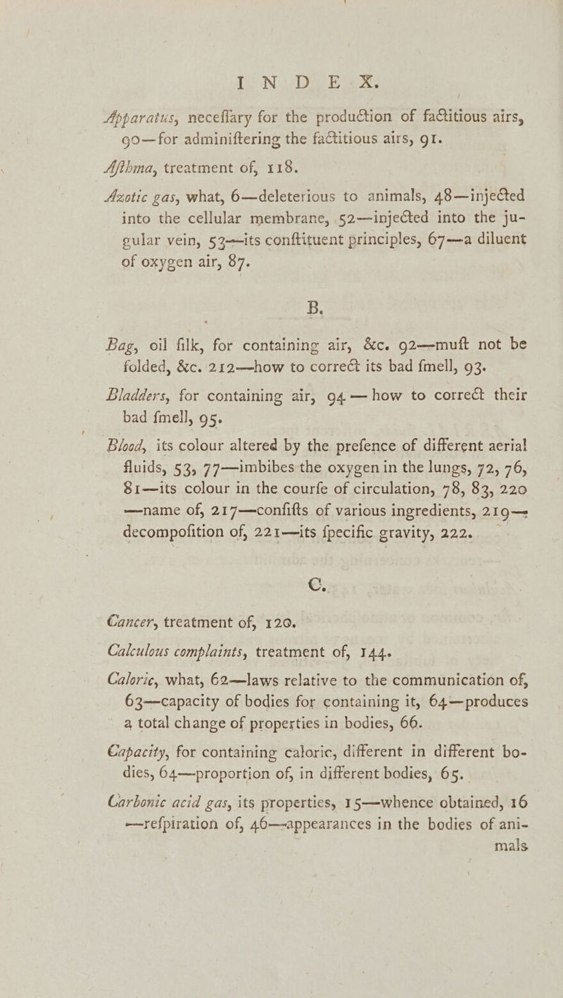 Apparatus, neceflary for the production of faCtitious airs, go—for adminiftering the factitious airs, gI. Afihma, treatment of, 118. Azotic gas, what, 6—deleterious to animals, 48—injected into the cellular membrane, .52—injected into the ju- gular vein, 53—its conftituent principles, 67—a diluent of oxygen air, 87. B, Bag, oil filk, for containing air, &amp;c. g2—-muft not be folded, &amp;c. 212——how to correct its bad fmell, 93. Bladders, for containing air, 94 — how to correct their bad fmell, 95. Blood, its colour altered by the prefence of different aerial fluids, 53, 77——imbibes the oxygen in the lungs, 72, 76, $1—its colour in the courfe of circulation, 78, 83, 220 —name of, 217—confifts of various ingredients, 219— decompofition of, 221—its fpecific gravity, 222. ©. Cancer, treatment of, 120. Calculous complaints, treatment of, 144. Caloric, what, 62—laws relative to the communication of, 63—capacity of bodies for containing it, 64—produces a total change of properties in bodies, 66. Capacity, for containing caloric, different in different bo- dies, 64—proportion of, in different bodies, 65. Carbonic acid gas, its properties, 15—whence obtained, 16 —refpiration of, 46—appearances in the bodies of.ani- mals