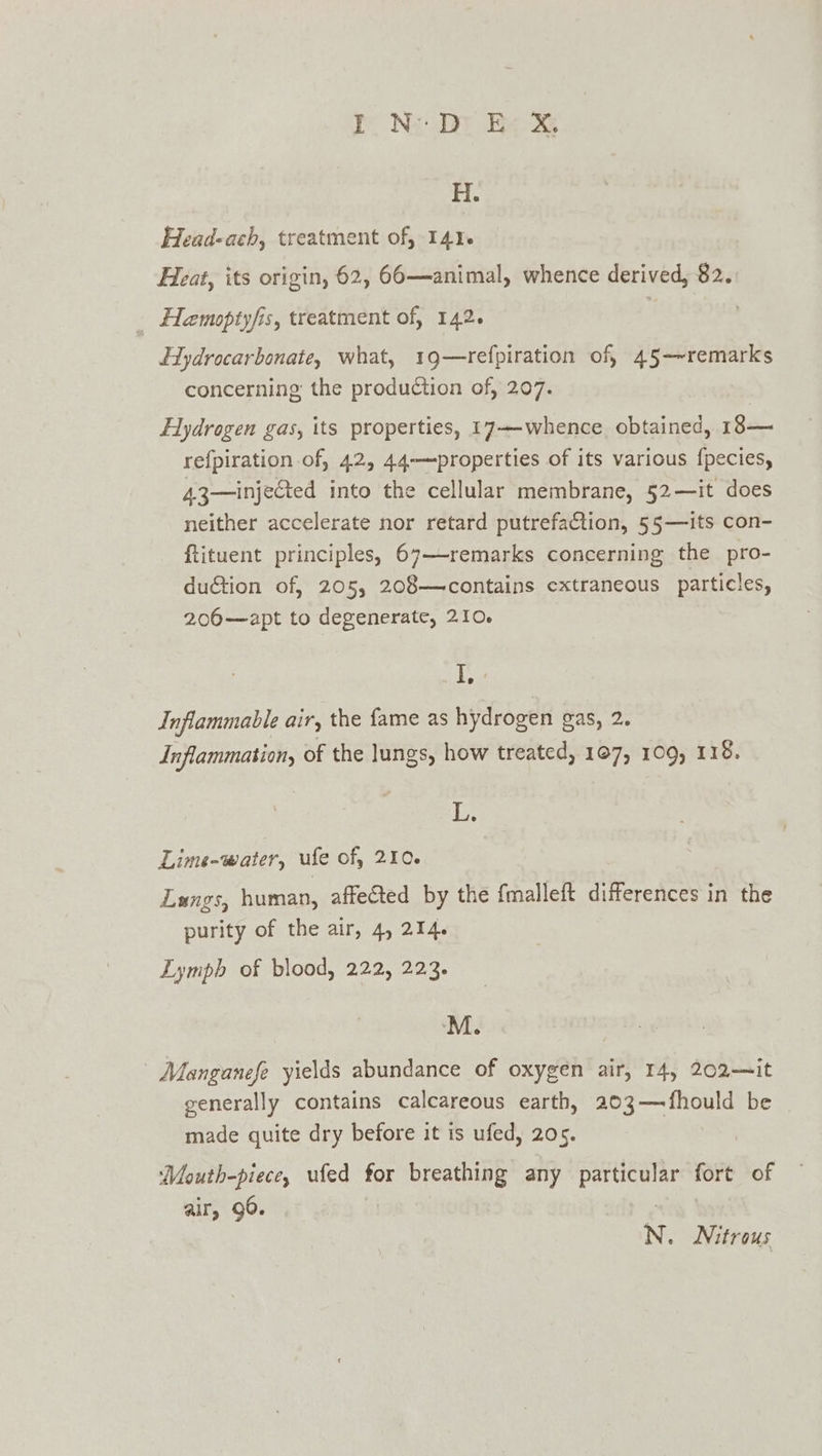 ie Ne ee H. Head-ach, treatment of, 14% Heat, its origin, 62, 66—animal, whence derived, 82. Hemoptyfis, treatment of, 142. Hydrocarbonate, what, 19—refpiration of, 45-~remarks concerning the production of, 207. Hydrogen gas, its properties, 17-—whence obtained, 18— refpiration of, 42, 44—properties of its various f{pecies, 43—injected into the cellular membrane, 52—it does neither accelerate nor retard putrefaction, 55—its con- ftituent principles, 67—-remarks concerning the pro- duction of, 205, 208—contains extraneous particles, 206—apt to degenerate, 210. I, Inflammable air, the fame as hydrogen gas, 2. Inflammation, of the lungs, how treated, 107, 109, 118. is Lime-water, ufe of, 210. Langs, human, affected by the {malleft OTs 2 in the purity of the air, 4, 214. Lymph of blood, 222, 223. Manganefe yields abundance of oxygen air, 14, 202—it generally contains calcareous earth, 203—fhould be made quite dry before it is ufed, 205. Mouth-piece, ufed for breathing any sae fort of air, 96. N. Nitrous