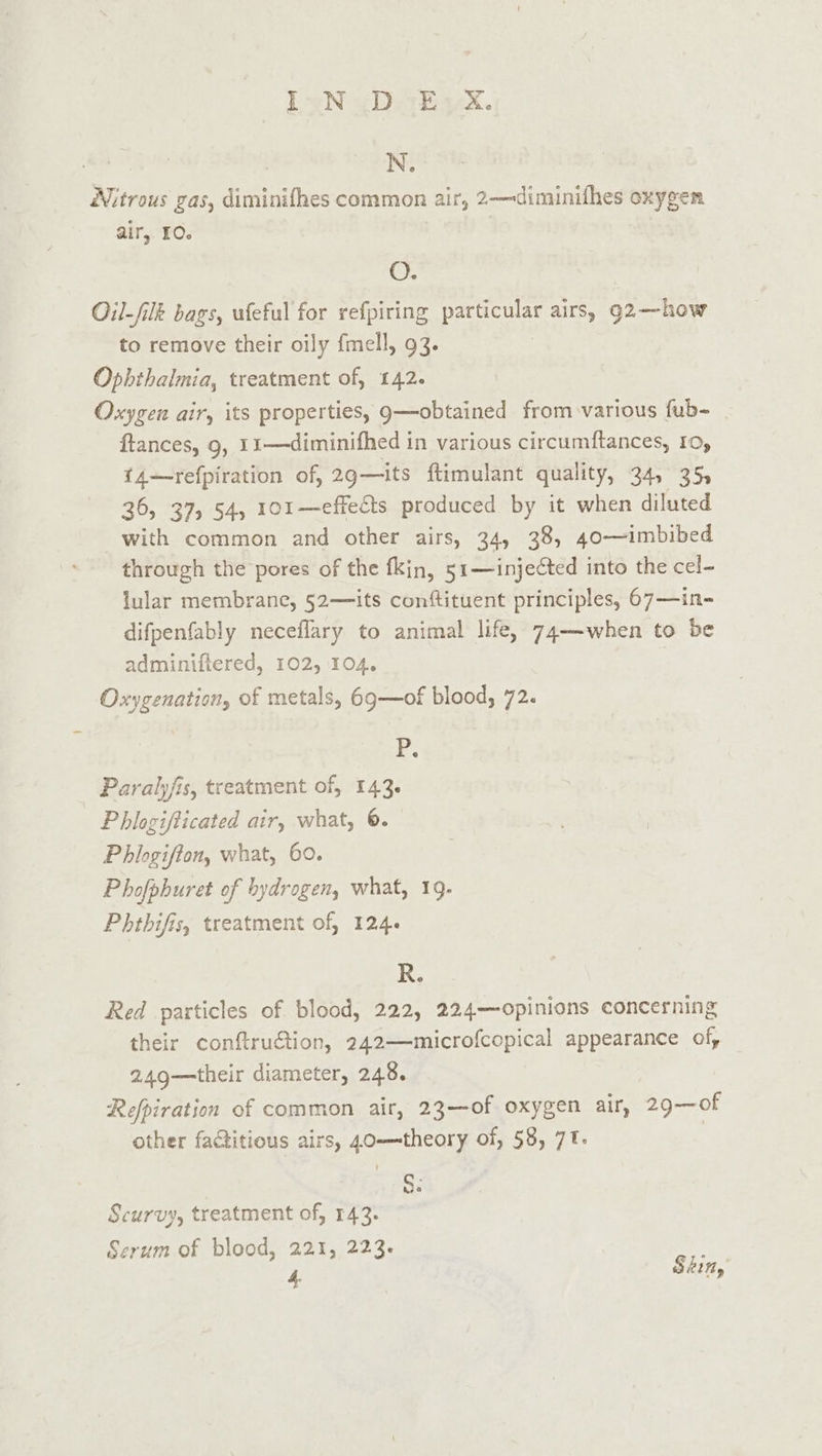 N. Nitrous gas, diminifhes common air, 2—diminifhes oxygen air, 10. O. Oil-filk bags, wfeful for refpiring particular airs, 92—how to remove their oily {mell, 93. Ophthalmia, treatment of, 142. Oxygen airy its properties, 9—obtained from various fub- ftances, 9, 11—diminifhed in various circumftances, 10, {14—refpiration of, 29—its ftimulant quality, 34, 35, 36, 37) 54, 101—effe&amp;ts produced by it when diluted with common and other airs, 34, 38, 40—imbibed through the pores of the fkin, 51—inje¢ted into the cel- lular membrane, 52— its conftituent principles, 67—in- difpenfably neceflary to animal life, 74—when to be adminiftered, 102, 104. Oxygenation, of metals, 69—of blood, 72. Pr. Paralyfis, treatment of, 143. Phlogifticated air, what, ©. Phlogifton, what, 60. Phofphuret of hydrogen, what, 19. Phthifis, treatment of, 124. R. Red particles of blood, 222, 224—opinions concerning their conftruétion, 242—microfcopical appearance of, 249—their diameter, 248. Refpiration of common air, 23—of oxygen air, 29—0f other factitious airs, 40—theory of, 58, 7. | Se Scurvy, treatment of, 143. Serum of blood, 221, 223.