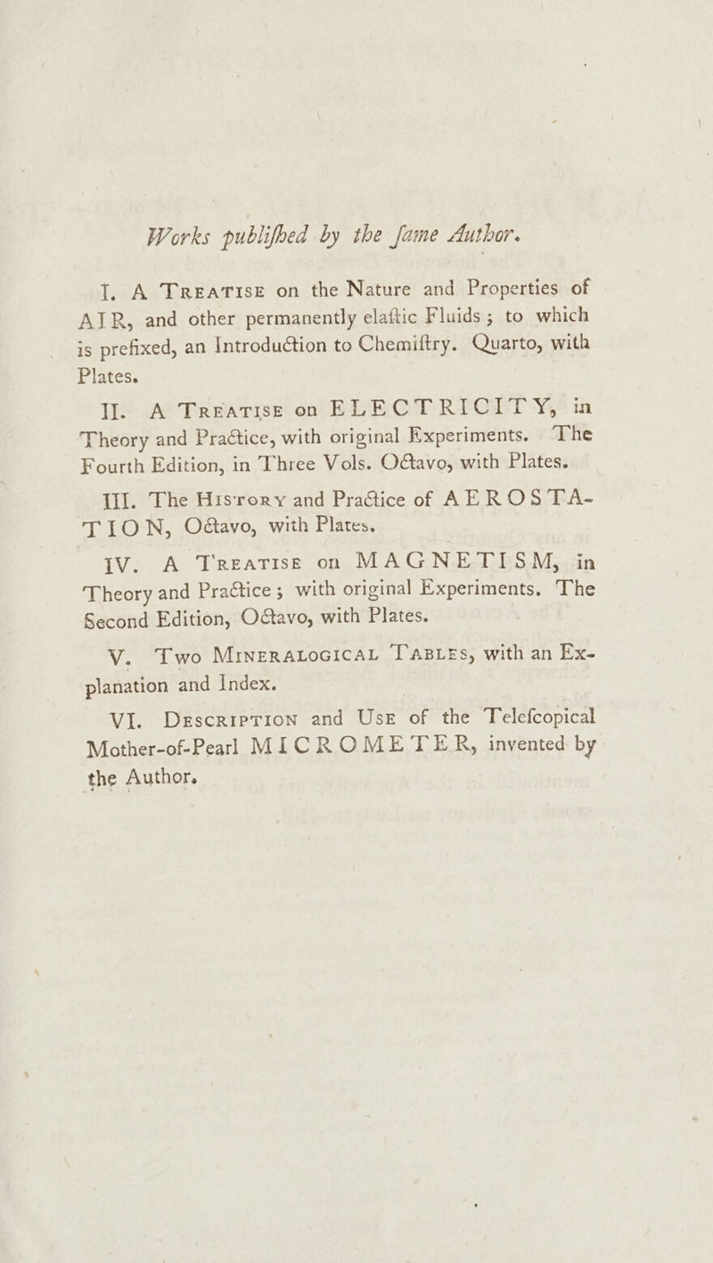 Works publifoed by the fame Author. 1. A TREATISE on the Nature and Properties of AIR, and other permanently elattic Fluids ; to which is prefixed, an Introduction to Chemiftry. Quarto, with Plates. II. A Treatise on ELECTRICITY, ia Theory and Practice, with original Experiments. “The Fourth Edition, in Three Vols. O&amp;avo, with Plates. Ill. The His‘rory and Pradtice of AEROS TA- TIO N, Odtavo, with Plates. IV. A Treatise on MAGNETISM, in Theory and Pra&amp;tice ; with original Experiments. The Second Edition, Octavo, with Plates. V. Two MrneraLocicaL Tas es, with an Ex- planation and Index. VI. Descriprion and Use of the Telefcopical Mother-of-Pearl MICROMETER, invented by the Author.