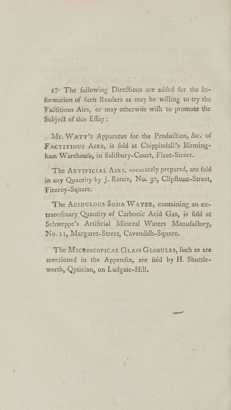 &gt; The following Direétions are added for the In- formation of fuch Readers as may be willing to try the Factitious Airs, or may otherwife with to promote the Subject of this Effay : _ Mr. Warr’s Apparatus for. the Production, &amp;c. of Factirious Airs, is fold at Chippindall’s Birming- ham Warehoufe, in Salifbury-Court, Fleet-Street. 4 The ARTIFICIAL Arrs, accurately prepared, are fold in any Quantity by J. Rance, No. 30, Clipftone-Street, Fitzroy-Square. The AcrpuLous Sopa WareR, containing an ex- traordinary Quantity ef Carbonic Acid Gas, is fold at Schweppe’s Artificial ‘Mineral Waters Manufactory, No. 11, Margaret-Street, Cavendifh-Square. The Microscoprcat Grass GLosuLes, fuch as are mentioned in the Appendix, are fold by H. Shuttle- worth, Qptician, on Ludgate-Hill.