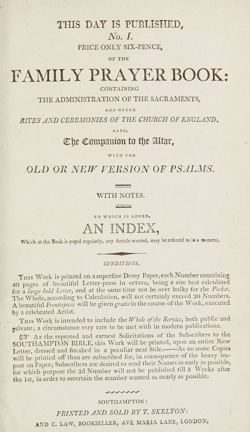 THIS DAY IS PUBLISHED, No. f. PRICE ONLY SIX-PENCE, OF THE FAMILY PRAYER BOOK: CONTAINING THE ADMINISTRATION OF THE SACRAMENTS, AND OTHER RITES AND CEREMONIES OF THE CHURCH OF ENGLAND, The Companton to the Altar, WITH THE OLD OR NEW VERSION OF PSALMS. ee WITH NOTES. oo RBS ETT TO WHICH IS ADDED, AN INDEX, Which as the Book is paged regularly, any Article wanted, may be referred to ina moment. CONDITIONS. Turs Work is printed on asuperfine Demy Paper,each Number containing AO pages of beautiful Letter-press in octavo, being a size best calculated for a large bold Letter, and at the sametime not be over bulky for the Pocket. The Whole, according to Calculation, will not certainly exceed 20 Numbers. A beautiful Frontispiece will be given gratis in the course of the Work, executed by acelebrated Artist. — Tu1s Work is intended to include the Whole of the Service, both public and private; a circumstance very rare to be met with in modern publications. {+ Ar the repeated and earnest Solicitations of the Subscribers to the SOUTHAMPTON BIBLE, this Work will be printed, upon an entire New Letter, dressed and finished in a peculiar neat Stile. As no more Copies will be printed off than are subscribed for, in consequence of the heavy im- post on Paper; Subscribers are desired to send their Names as early as possible, for which purpose the 2d Number will not be published till 3 Weeks after the Ist, in order to ascertain the number wanted as nearly as possible. SOUTHAMPTON: PRINTED AND SOLD BY T. SKELTON: AND C. LAW, BOOKSELLER, AVE MARIA LANE, LONDON,