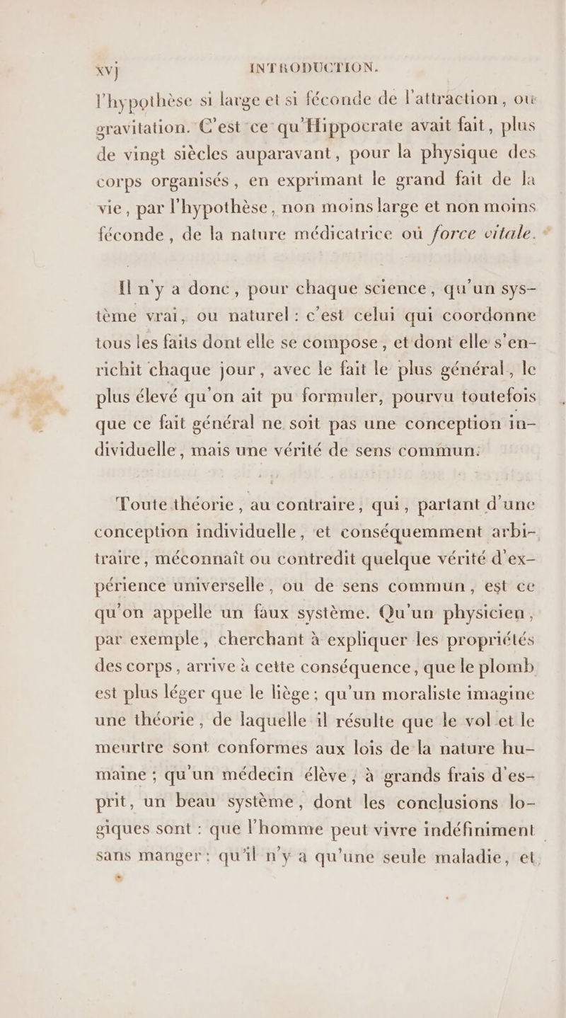 l'hypothèse si large et si féconde de l'attraction, ow . S . x? = ; 1: . 2 e . . gravitation. C'est ce qu Hippocrate avait fait, plus de vingt siècles auparavant, pour la physique des corps organisés, en exprimant le grand fait de la vie, par l'hypothèse, non moins large et non moins féconde , de la nature médicatrice où force vitale. Il n'y a donc, pour chaque science, qu’un sys- tème vrai, ou naturel: c’est celui qui coordonne tous les faits dont elle se compose, et dont elle s’en- richit chaque jour, avec le fait le plus général, le plus élevé qu'on aït pu formuler, pourvu toutefois que ce fait général ne soit pas une conception in- dividuelle , mais une vérité de sens commun: Toute théorie , au contraire, qui, partant d'une conception individuelle, et conséquemment arbi- traire, méconnaît ou contredit quelque vérité d’ex- périence universelle, ou de sens commun, est ce qu'on appelle un faux système. Qu'un physicien, par exemple, cherchant à expliquer les propriétés des corps, arrive à cette conséquence, que le plomb est plus léger que le liège; qu’un moraliste imagine une théorie, de laquelle il résulte que le volet le meurtre sont conformes aux lois de la nature hu- maine ; qu un médecin élève ; à grands frais d'es- prit, un beau système, dont les conclusions lo- giques sont : que l’homme peut vivre indéfiniment sans manger: qu'il n'y a qu’une seule maladie, et. LL