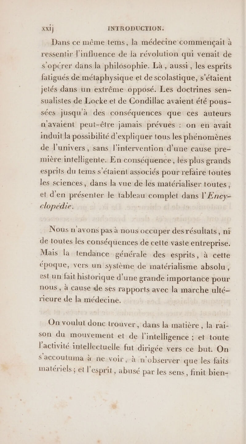 Dans ce même tems, la médecine commençait à ressentir l'influence de la révolution qui venait de s’opérer dans la philosophie. Là , aussi , les esprits fatigués de métaphysique et de scolastique, s'étaient jetés dans un extrême opposé. Les doctrines sen-- sualistes de Locke et de Condillac avaient été pous- sées jusqu à des conséquences que ces auteurs n'avaient peut-être jamais prévuës : on en avait induit la possibilité d'expliquer tous les phénomènes de l'univers, sans l'intervention d’une cause pre- mière intelligente. En conséquence, les plus grands esprits du tems s'étaient associés pour refaire toutes les sciences, dans la vue de les matérialiser toutes , et d'en présenter le tableau complet dans l'Ency- clopédie: Nous n'avons pas à nous occuper desrésultats, nr de toutes les conséquences de cette vaste entreprise. Mais la tendance générale des esprits, à cette époque, vers un système de matérialisme absolu, est un fait historique d’une grande importance pour nous , à Cause ‘de ses rapports avec la marche ulté- rieure de la médecine. On voulut donc trouver, dans la matière , la rai- son du mouvement et de l'intelligence ; et toute l’activité intellectuelle fat dirigée vers ce but. On s'accoutuma à ne voir , à m'observer que les faits matériels; et l'esprit, abusé par les sens, finit bien-