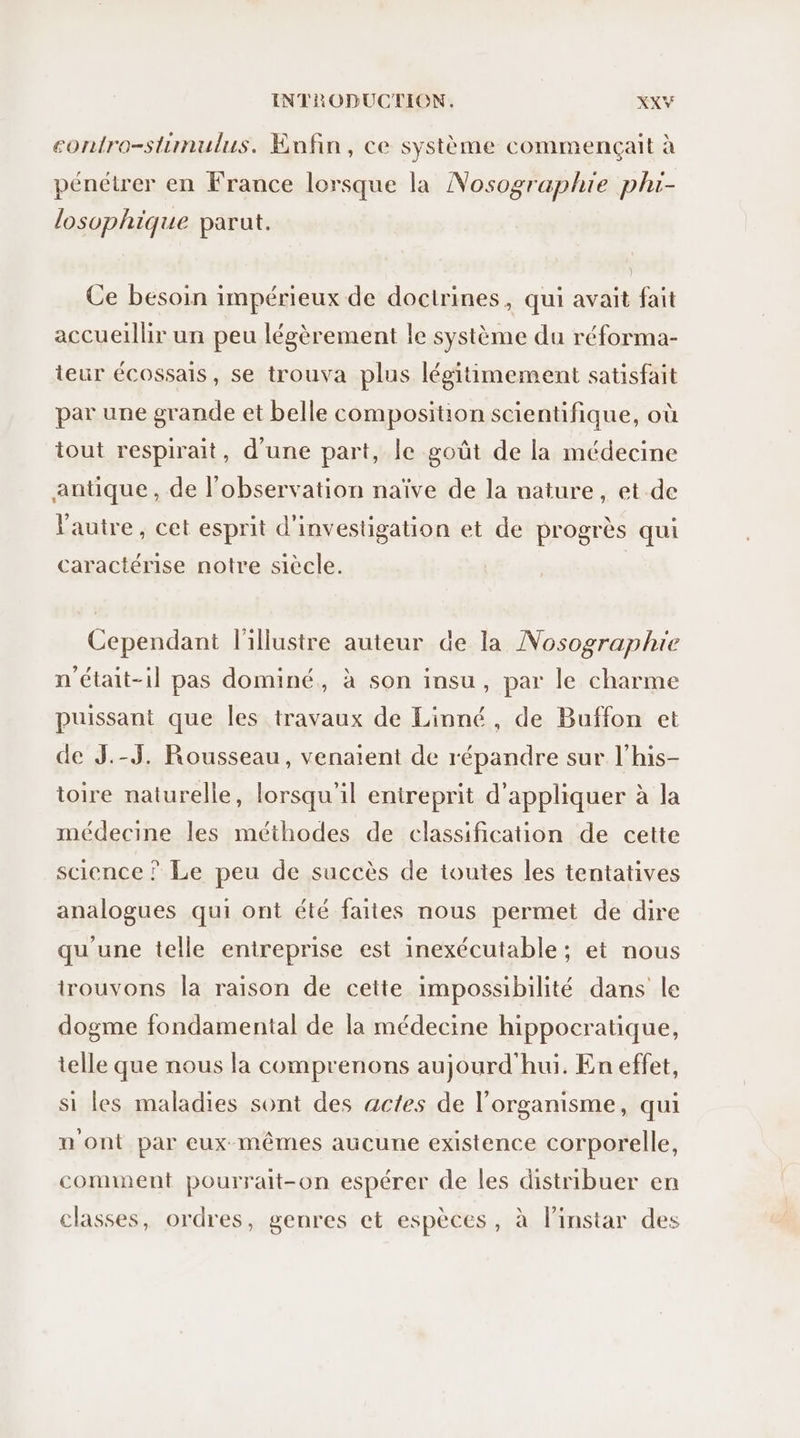 contro-stunulus. Enfin, ce système commençait à pénétrer en France lorsque la Nosographie phi- losophique parut. Ce besoin impérieux de doctrines, qui avait fait accueillir un peu légèrement le système du réforma- teur écossais, se trouva plus légitimement satisfait par une grande et belle composition scientifique, où tout respirait, d'une part, le goût de la médecine antique, de l'observation naïve de la nature, et de l'autre, cet esprit d'investigation et de progrès qui caractérise notre siècle. | Cependant l'illustre auteur de la Nosographie n'était-il pas dominé, à son insu, par le charme puissant que les travaux de Linné, de Buffon et de J.-J. Rousseau, venaient de répandre sur l’his- toire naturelle, lorsqu'il entreprit d'appliquer à la médecine les méthodes de classification de cette science ? Le peu de succès de toutes les tentatives analogues qui ont été faites nous permet de dire qu'une telle entreprise est inexécutable ; et nous trouvons la raison de cette impossibilité dans le dogme fondamental de la médecine hippocratique, telle que nous la comprenons aujourd'hui. En effet, si les maladies sont des actes de l'organisme, qui n'ont par eux-mêmes aucune existence corporelle, comment pourrait-on espérer de les distribuer en classes, ordres, genres et espèces, à linstar des